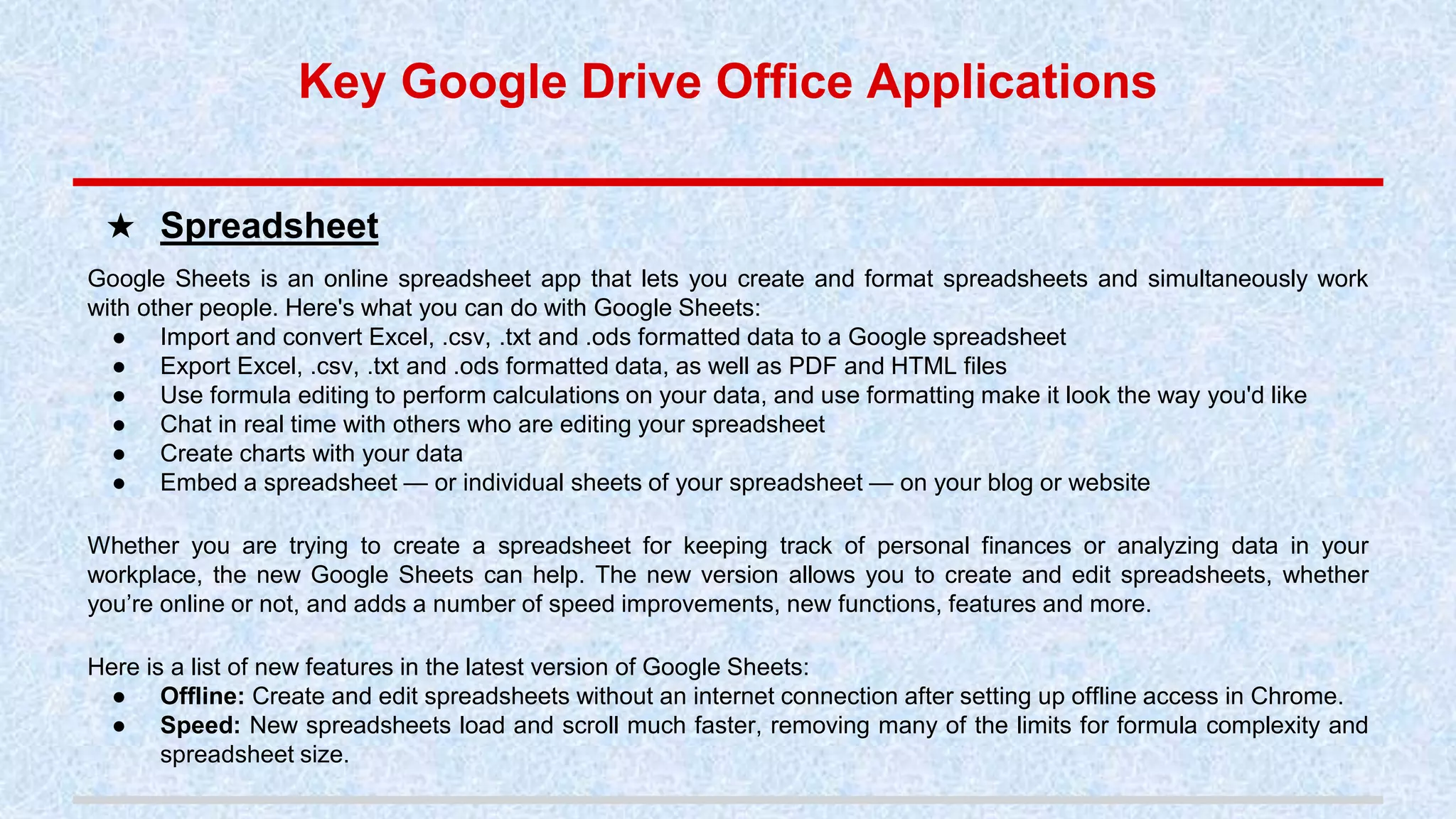 Google Sheets is an online spreadsheet app that lets you create and format spreadsheets and simultaneously work
with other people. Here's what you can do with Google Sheets:
● Import and convert Excel, .csv, .txt and .ods formatted data to a Google spreadsheet
● Export Excel, .csv, .txt and .ods formatted data, as well as PDF and HTML files
● Use formula editing to perform calculations on your data, and use formatting make it look the way you'd like
● Chat in real time with others who are editing your spreadsheet
● Create charts with your data
● Embed a spreadsheet — or individual sheets of your spreadsheet — on your blog or website
Whether you are trying to create a spreadsheet for keeping track of personal finances or analyzing data in your
workplace, the new Google Sheets can help. The new version allows you to create and edit spreadsheets, whether
you’re online or not, and adds a number of speed improvements, new functions, features and more.
Here is a list of new features in the latest version of Google Sheets:
● Offline: Create and edit spreadsheets without an internet connection after setting up offline access in Chrome.
● Speed: New spreadsheets load and scroll much faster, removing many of the limits for formula complexity and
spreadsheet size.
★ Spreadsheet
Key Google Drive Office Applications
 