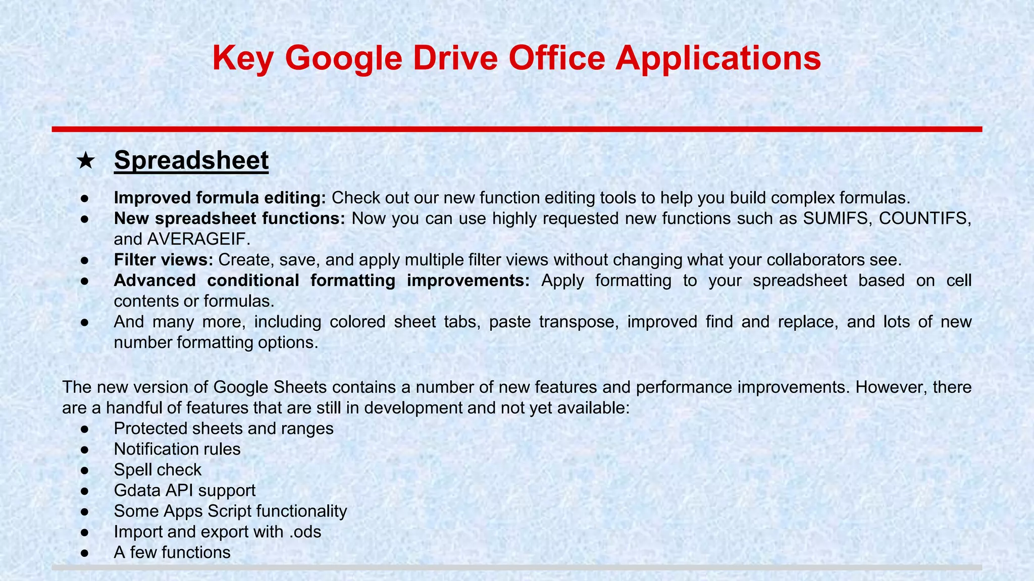 ● Improved formula editing: Check out our new function editing tools to help you build complex formulas.
● New spreadsheet functions: Now you can use highly requested new functions such as SUMIFS, COUNTIFS,
and AVERAGEIF.
● Filter views: Create, save, and apply multiple filter views without changing what your collaborators see.
● Advanced conditional formatting improvements: Apply formatting to your spreadsheet based on cell
contents or formulas.
● And many more, including colored sheet tabs, paste transpose, improved find and replace, and lots of new
number formatting options.
The new version of Google Sheets contains a number of new features and performance improvements. However, there
are a handful of features that are still in development and not yet available:
● Protected sheets and ranges
● Notification rules
● Spell check
● Gdata API support
● Some Apps Script functionality
● Import and export with .ods
● A few functions
★ Spreadsheet
Key Google Drive Office Applications
 