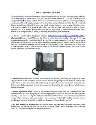 Info On Office Telephone Systems

As your company increases and expands, there occurs the demand to have a lot more people with the
apt expertise to man new business units, new distant department offices --- and reply effectively with
adequate best office phone system. There also comes the demand to get these persons promptly to
one another efficiently via phone systems that extend the company’s business Voice Over IP in spite of
location and distance. Cloud PBX systems allow such equation to exist in which any specific office phone
that becomes aspect of it, automatically enjoys the telecom clout that its mother phone system
presents. You could thus be assured with the scope and productivity of your inter-departmental, inter-
branch or your employee-to-co employee VoIP implementation system at all times.

A cleverly installed office telephone systems (http://www.ringcentral.com/virtual-office/office-
phones.html) in every cloud PBX owes the efficiency to the internet technology that runs it. It's very
manageable and can be tweaked constantly to hold changes upon changes on the way. Phone systems
of this type can become set up cost-efficiently without spending further for additional phone systems
with month-to-month telephone charges as well. You could assign numbers and extensions to widen the
virtual telephone system on your enterprise. Doing so can broaden connectivity and reach to all aspects
of your operations such as the following:




• Office leaders. Inside of the business, work scenarios can be really demanding and might involve lots
of groundwork in the event that systems are insufficient. Delegating numbers to team leaders help
make the work more easier to do. Call conferencing can certainly be made with shorter notice and with
little trouble. Gathering people for an instant phone huddle could handle essential issues which require
instant consensus.

• Remote department heads. Leaders of the remote offices need not burden their selves with possible
communication falls considering they can be working together with you on the web with virtual phones
directly. As you would call department heads and mobile staff members, virtual telephone lines to the
various office managers build your business more compact. A cloud PBX enabled telecom system
renders your business interact like every thing and everyone is housed under one roof.

• Key sales people and mobile supervisors. Virtual phone numbers assigned to pick sales people and
leaders offer you and them with instant online connection to phone calls and messages. Its on-field info
assist you to render knowledgeable decisions right away.
 