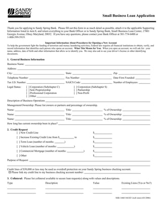 Small Business Loan Application


Thank you for applying to Sandy Spring Bank. Please fill out this form in as much detail as possible, attach it to the applicable Supporting
Information listed in item 8, and return everything to your Bank Officer or to Sandy Spring Bank, Small Business Loan Center, 17801
Georgia Avenue, Olney Maryland, 20832. If you have any questions, please contact your Bank Officer at 301-774-6400 or
1-800-399-5919.

                                         Important Information About Procedures for Opening a New Account
To help the government fight the funding of terrorism and money laundering activities, Federal law requires all financial institutions to obtain, verify, and
record information that identifies each person who opens an account. What This Means for You. When you open an account, we will ask for: your
name, address, date of birth and other information that allow us to identify you. We may also ask to see your driver’s license or other identifying
documents.

1. General Business Information
Business Name:
Address:
City:                                                            State:                                          Zip:
Telephone Number:                                                Fax Number:                                     Date Firm Founded:
Tax I.D. Number:                                                 NAICS Code:                                     Number of Employees:
Legal Status:       [   ] Corporation (Subchapter C)                      [ ] Corporation (Subchapter S)
                    [   ] Sole Proprietorship                             [ ] Partnership
                    [   ] Professional Corporation                        [ ] Non-Profit
                    [   ] Other
Description of Business Operations
Management/Ownership: Please list owners or partners and percentage of ownership.
Name:                                                            Title:                                % of Ownership:
Name:                                                            Title:                                % of Ownership:
Name:                                                            Title:                                % of Ownership:
How long has current ownership been in place?

2. Credit Request
        [ ] New Credit Line                                                                $
           [ ] Increase Existing Credit Line from $                       to               $
           [ ] Term Loan (number of months:                  )                             $
           [ ] Vehicle Loan (number of months:                            )                $
           [ ] Commercial Mortgage (number of months:                             )        $
           [ ] Other                                                                       $
Purpose of Request:


Credit lines of $50,000 or less may be used as overdraft protection on your Sandy Spring business checking account.
   Please link my credit line to my business checking account number:

3. Collateral: Please list collateral available to secure loan request(s) along with values and descriptions.
Type                                    Description                                        Value                          Existing Liens (Yes or No?)




                                                                                                                   SSB-1460/1463EF (web mini) (03/2006)
 