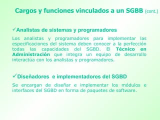 Analistas de sistemas y programadores  Los analistas y programadores para implementar las especificaciones del sistema deben conocer a la perfección todas las capacidades del SGBD. El  Técnico en Administración  que integra un equipo de desarrollo interactúa con los analistas y programadores.  Diseñadores  e implementadores del SGBD Se encargan de diseñar e implementar los módulos e interfaces del SGBD en forma de paquetes de software.  Cargos y funciones vinculados a un SGBB  (cont.)   
