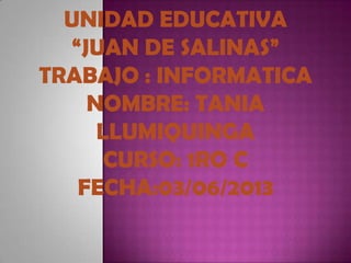 UNIDAD EDUCATIVA
“JUAN DE SALINAS”
TRABAJO : INFORMATICA
NOMBRE: TANIA
LLUMIQUINGA
CURSO: 1RO C
FECHA:03/06/2013
 