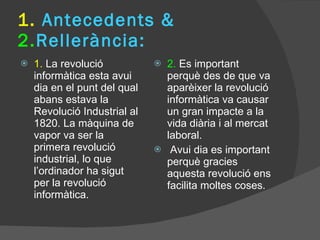 1.  Antecedents &  2. Rellerància:  1.  La revolució informàtica esta avui dia en el punt del qual abans estava la Revolució Industrial al 1820. La màquina de vapor va ser la primera revolució industrial, lo que l’ordinador ha sigut per la revolució informàtica. 2.  Es important perquè des de que va aparèixer la revolució informàtica va causar un gran impacte a la vida diària i al mercat laboral.  Avui dia es important perquè gracies aquesta revolució ens facilita moltes coses. 
