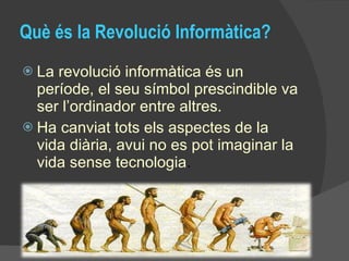 Què és la Revolució Informàtica? La revolució informàtica és un període, el seu símbol prescindible va ser l’ordinador entre altres.  Ha canviat tots els aspectes de la vida diària, avui no es pot imaginar la vida sense tecnologia . 