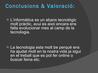 Conclusions & Valoració: L’informàtica es un abans tecnològic molt pràctic, avui es això encara ens falta evolucionar mes al camp de la tecnologia. La tecnologia esta molt be perquè ens ha ajudat molt en la nostra vida ja sigui en el treball que es pot fer online o buscar feina etc.  
