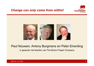 Change can only come from within!




Paul Nouwen, Antony Burgmans en Peter Elverding
              in gesprek met klanten van The Brown Paper Company



Bilthoven, Juni 2009                                               1
 