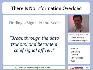 There Is No Information Overload Finding a Signal In the Noise Inbound Marketing Summit San Francisco 2009 [email_address] Twitter: louisgray FriendFeed: louisgray “ Break through the data tsunami and become a chief signal officer.” 