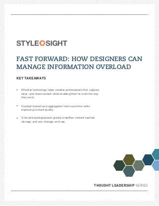 FAST FORWARD: HOW DESIGNERS CAN
MANAGE INFORMATION OVERLOAD
KEY TAKEAWAYS


•   Effective technology helps creative professionals ﬁnd, capture,
    store, and share content while enabling them to work the way
    they want.


•   Curated content and aggregation tools save time while
    improving content quality.


•   A cloud-based approach greatly simpliﬁes content capture,
    storage, and use. storage, and use.




                                                              THOUGHT LEADERSHIP SERIES
 