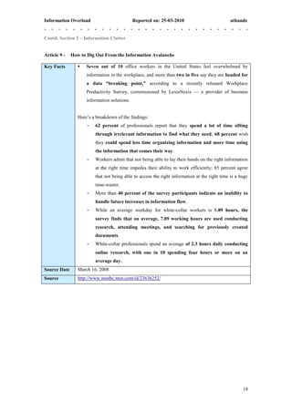 Information Overload                          Reported on: 25-03-2010                          athandz


Contd. Section 2 – Information Clutter


Article 9 -   How to Dig Out From the Information Avalanche

Key Facts           Seven out of 10 office workers in the United States feel overwhelmed by
                     information in the workplace, and more than two in five say they are headed for
                     a data “breaking point,” according to a recently released Workplace
                     Productivity Survey, commissioned by LexisNexis — a provider of business
                     information solutions.


                 Here’s a breakdown of the findings:
                     -   62 percent of professionals report that they spend a lot of time sifting
                         through irrelevant information to find what they need; 68 percent wish
                         they could spend less time organizing information and more time using
                         the information that comes their way.
                     -   Workers admit that not being able to lay their hands on the right information
                         at the right time impedes their ability to work efficiently; 85 percent agree
                         that not being able to access the right information at the right time is a huge
                         time-waster.
                     -   More than 40 percent of the survey participants indicate an inability to
                         handle future increases in information flow.
                     -   While an average workday for white-collar workers is 8.89 hours, the
                         survey finds that on average, 7.89 working hours are used conducting
                         research, attending meetings, and searching for previously created
                         documents.
                     -   White-collar professionals spend an average of 2.3 hours daily conducting
                         online research, with one in 10 spending four hours or more on an
                         average day.
Source Date      March 16, 2008
Source           http://www.msnbc.msn.com/id/23636252/




                                                                                                     18
 