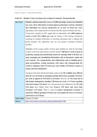 Information Overload                       Reported on: 25-03-2010                           athandz


Contd. Section 2 – Information Clutter


Article 10 - Mindjet’s Value of an Hour Survey Reports Continued - Dramatic Results

 Key Facts     Mindjet’s global productivity survey of 2,000 knowledge workers has identified
               key areas where information overload impacts performance and has calculated
               that individuals can increase productivity by at least 3-5 hours per week,
               depending on their organisational role and the time they spend on business activities.
               Conservative estimates by IDC suggest that an organisation with 1,000 employees
               wastes at least $2.5 million per year by failing to find existing information,
               searching for outdated information, or recreating information that is outdated and
               poorly designed. The opportunity costs are even greater, exceeding $15million
               annually.

               Highlights of the average number of hours spent globally per week by knowledge
               workers on the four main business activities include: 9.00 hours a week is spent on
               preparing, running and summarising actions for meetings while 6.78 hours are
               spent managing and consolidating information such as documents, emails and
               web research. For communication and collaboration such as building power
               point presentations, writing documents with others and communicating the
               results to colleagues takes 5.74 hours per week. Finally, 10.70 hours is spent on
               project and task management.

               European results show that the knowledge worker in the UK is slightly more efficient
               than the rest of Europe in managing meeting effectiveness, spending 7.83 hours
               per week as opposed to 9.55 hours in Germany. However, the UK comes last in
               information management, spending 7.08 hours per week, with France spending
               6.69 and Germany 5.91 hours. For communication and collaboration, the UK with
               5.38 hours does slightly better than France’s 5.70 hours and worse than
               Germany’s 4.72 hours. When it comes to project management, Germany is
               supremely efficient spending 9.15 hours per week against the UK at 11.16 hours
               and France at 11.33 hours.
 Source Date   February 26, 2008
 Source        http://www.realwire.com/release_detail.asp?ReleaseID=7900




                                                                                                    19
 