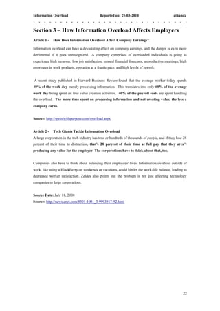 Information Overload                          Reported on: 25-03-2010                           athandz



Section 3 – How Information Overload Affects Employers
Article 1 -   How Does Information Overload Affect Company Earnings?

Information overload can have a devastating effect on company earnings, and the danger is even more
detrimental if it goes unrecognized. A company comprised of overloaded individuals is going to
experience high turnover, low job satisfaction, missed financial forecasts, unproductive meetings, high
error rates in work products, operation at a frantic pace, and high levels of rework.


A recent study published in Harvard Business Review found that the average worker today spends
40% of the work day merely processing information. This translates into only 60% of the average
work day being spent on true value creation activities. 40% of the payroll costs are spent handling
the overload. The more time spent on processing information and not creating value, the less a
company earns.


Source: http://speedwithpurpose.com/overload.aspx


Article 2 -   Tech Giants Tackle Information Overload
A large corporation in the tech industry has tens or hundreds of thousands of people, and if they lose 28
percent of their time to distraction, that's 28 percent of their time at full pay that they aren't
producing any value for the employer. The corporations have to think about that, too.


Companies also have to think about balancing their employees' lives. Information overload outside of
work, like using a BlackBerry on weekends or vacations, could hinder the work-life balance, leading to
decreased worker satisfaction. Zeldes also points out the problem is not just affecting technology
companies or large corporations.


Source Date: July 18, 2008
Source: http://news.cnet.com/8301-1001_3-9993917-92.html




                                                                                                      22
 