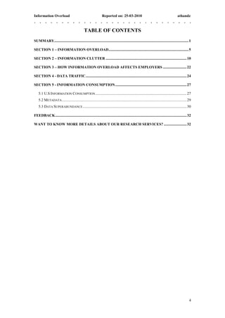 Information Overload                                             Reported on: 25-03-2010                                                  athandz


                                               TABLE OF CONTENTS
SUMMARY............................................................................................................................................. 1

SECTION 1 – INFORMATION OVERLOAD .................................................................................... 5

SECTION 2 – INFORMATION CLUTTER ..................................................................................... 10

SECTION 3 – HOW INFORMATION OVERLOAD AFFECTS EMPLOYERS ......................... 22

SECTION 4 - DATA TRAFFIC .......................................................................................................... 24

SECTION 5 - INFORMATION CONSUMPTION ........................................................................... 27

    5.1 U.S INFORMATION CONSUMPTION ................................................................................................ 27
    5.2 METADATA ................................................................................................................................... 29
    5.3 DATA SUPERABUNDANCE ............................................................................................................. 30

FEEDBACK .......................................................................................................................................... 32

WANT TO KNOW MORE DETAILS ABOUT OUR RESEARCH SERVICES? ........................ 32




                                                                                                                                                     4
 