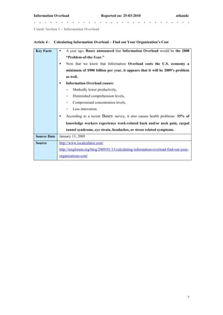 Information Overload                         Reported on: 25-03-2010                        athandz


Contd. Section 1 – Information Overload


Article 4 -   Calculating Information Overload – Find out Your Organization’s Cost

 Key Facts          A year ago, Basex announced that Information Overload would be the 2008
                     “Problem-of-the-Year.”
                    Now that we know that Information Overload costs the U.S. economy a
                     minimum of $900 billion per year, it appears that it will be 2009’s problem
                     as well.
                    Information Overload causes:
                     -    Markedly lower productivity,
                     -    Diminished comprehension levels,
                     -    Compromised concentration levels,
                     -    Less innovation.
                    According to a recent   Basex survey, it also causes health problems: 35% of
                     knowledge workers experience work-related back and/or neck pain, carpal
                     tunnel syndrome, eye strain, headaches, or stress related symptoms.
 Source Date     January 13, 2009
 Source          http://www.iocalculator.com/
                 http://iorgforum.org/blog/2009/01/13/calculating-information-overload-find-out-your-
                 organizations-cost/




                                                                                                    7
 
