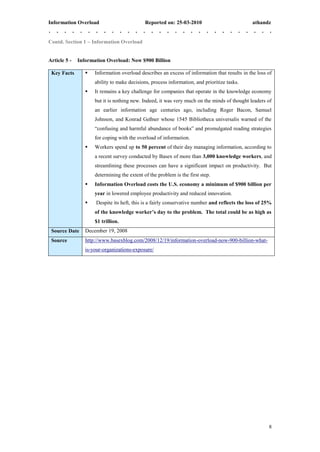 Information Overload                         Reported on: 25-03-2010                           athandz


Contd. Section 1 – Information Overload


Article 5 -   Information Overload: Now $900 Billion

 Key Facts          Information overload describes an excess of information that results in the loss of
                     ability to make decisions, process information, and prioritize tasks.
                    It remains a key challenge for companies that operate in the knowledge economy
                     but it is nothing new. Indeed, it was very much on the minds of thought leaders of
                     an earlier information age centuries ago, including Roger Bacon, Samuel
                     Johnson, and Konrad Geßner whose 1545 Bibliotheca universalis warned of the
                     “confusing and harmful abundance of books” and promulgated reading strategies
                     for coping with the overload of information.
                    Workers spend up to 50 percent of their day managing information, according to
                     a recent survey conducted by Basex of more than 3,000 knowledge workers, and
                     streamlining these processes can have a significant impact on productivity. But
                     determining the extent of the problem is the first step.
                    Information Overload costs the U.S. economy a minimum of $900 billion per
                     year in lowered employee productivity and reduced innovation.
                    Despite its heft, this is a fairly conservative number and reflects the loss of 25%
                     of the knowledge worker’s day to the problem. The total could be as high as
                     $1 trillion.
 Source Date     December 19, 2008
 Source          http://www.basexblog.com/2008/12/19/information-overload-now-900-billion-what-
                 is-your-organizations-exposure/




                                                                                                      8
 