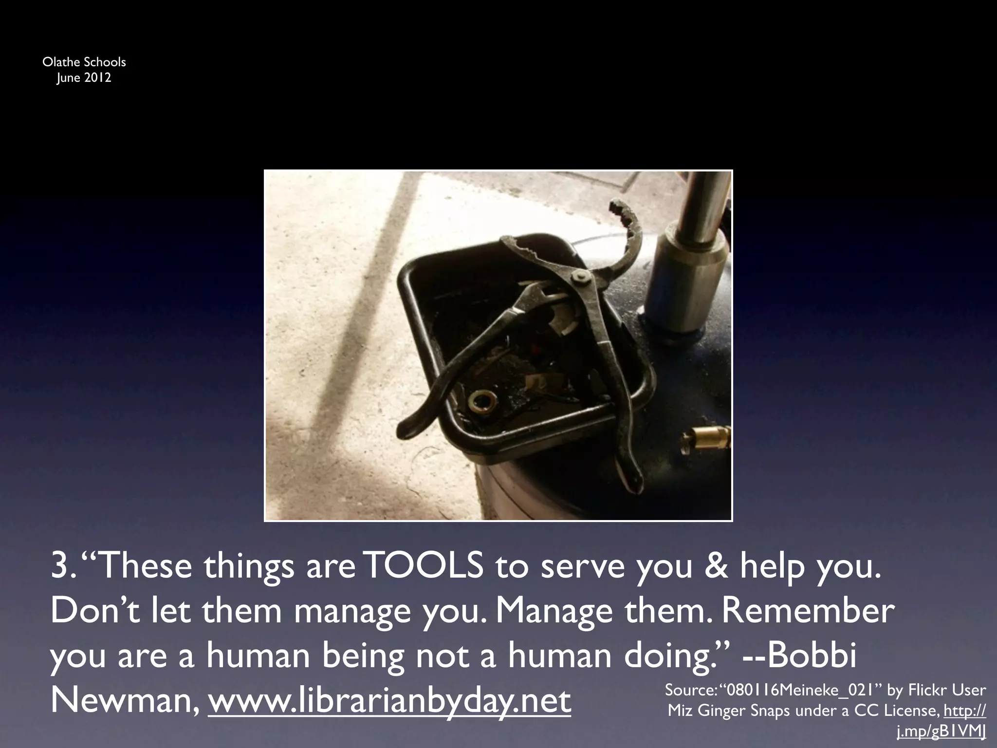 Olathe Schools
  June 2012




 3. “These things are TOOLS to serve you & help you.
 Don’t let them manage you. Manage them. Remember
 you are a human being not a human doing.” --Bobbi
 Newman, www.librarianbyday.net        Source: “080116Meineke_021” by Flickr User
                                       Miz Ginger Snaps under a CC License, http://
                                                                           j.mp/gB1VMJ
 
