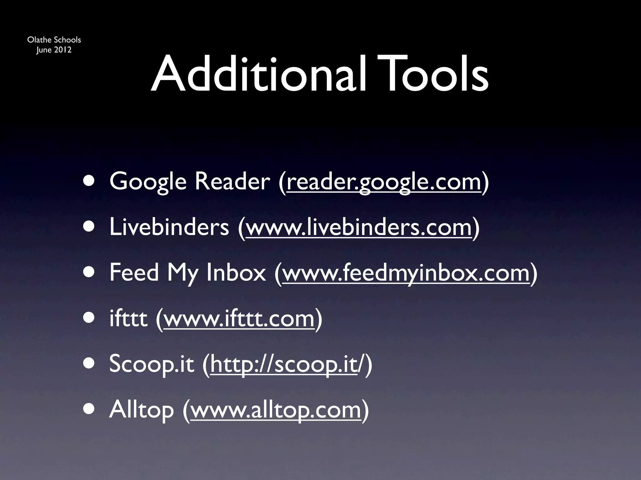 Olathe Schools




                  Additional Tools
  June 2012




             • Google Reader (reader.google.com)
             • Livebinders (www.livebinders.com)
             • Feed My Inbox (www.feedmyinbox.com)
             • ifttt (www.ifttt.com)
             • Scoop.it (http://scoop.it/)
             • Alltop (www.alltop.com)
 