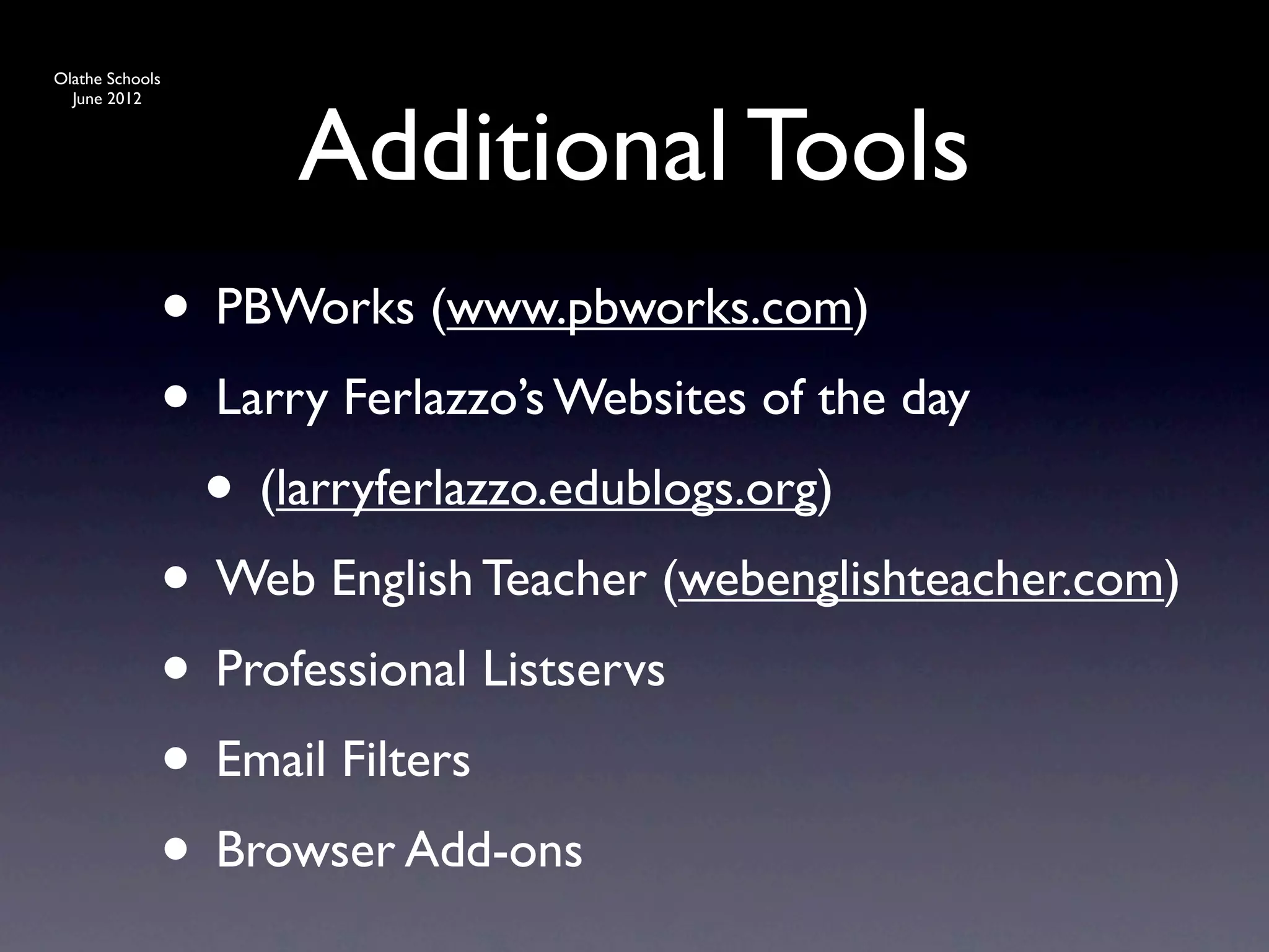 Olathe Schools




                   Additional Tools
  June 2012




             • PBWorks (www.pbworks.com)
             • Larry Ferlazzo’s Websites of the day
              • (larryferlazzo.edublogs.org)
             • Web English Teacher (webenglishteacher.com)
             • Professional Listservs
             • Email Filters
             • Browser Add-ons
 