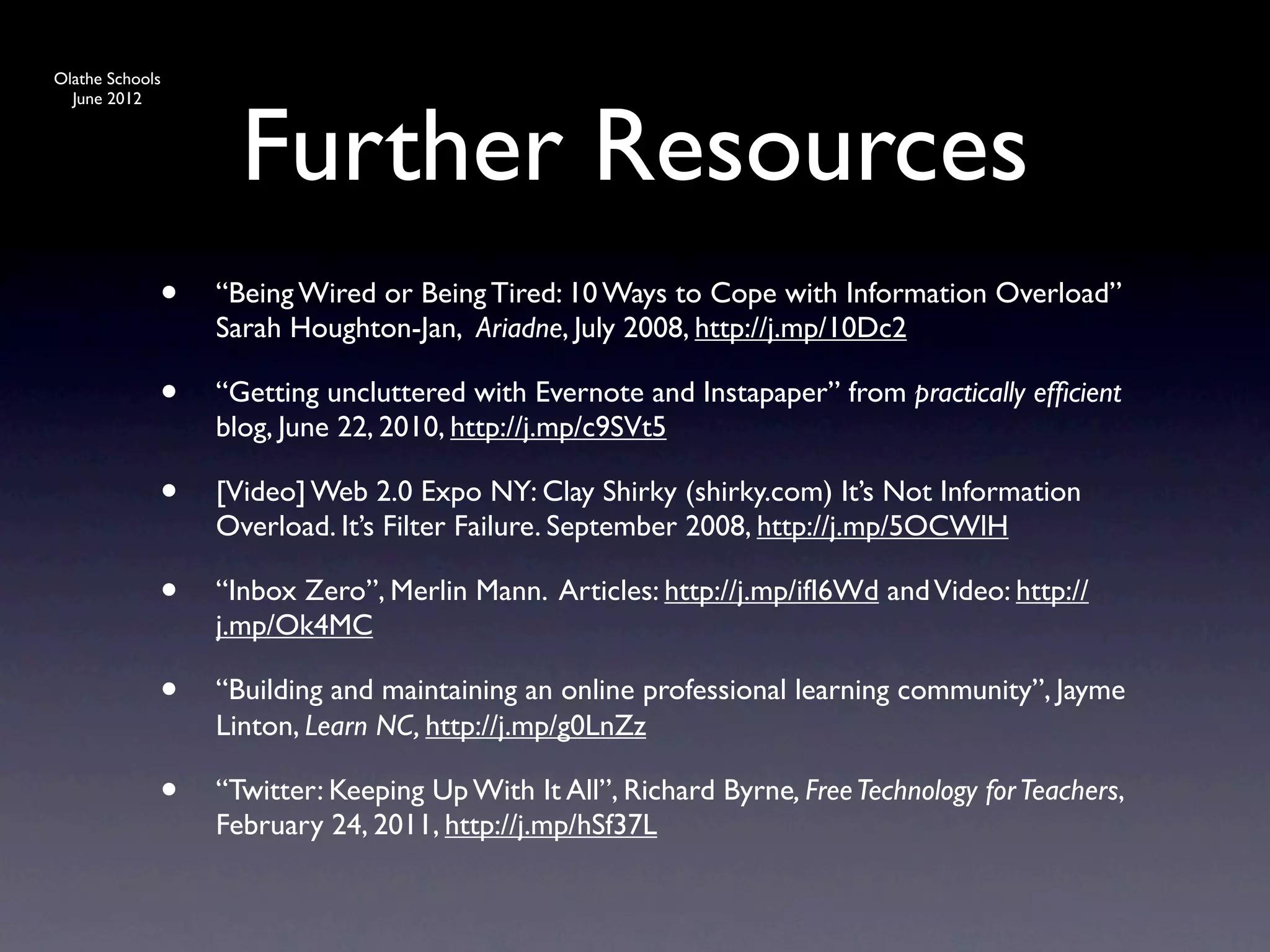 Olathe Schools




                   Further Resources
  June 2012




             •   “Being Wired or Being Tired: 10 Ways to Cope with Information Overload”
                 Sarah Houghton-Jan, Ariadne, July 2008, http://j.mp/10Dc2

             •   “Getting uncluttered with Evernote and Instapaper” from practically efﬁcient
                 blog, June 22, 2010, http://j.mp/c9SVt5

             •   [Video] Web 2.0 Expo NY: Clay Shirky (shirky.com) It’s Not Information
                 Overload. It’s Filter Failure. September 2008, http://j.mp/5OCWlH

             •   “Inbox Zero”, Merlin Mann. Articles: http://j.mp/ifI6Wd and Video: http://
                 j.mp/Ok4MC

             •   “Building and maintaining an online professional learning community”, Jayme
                 Linton, Learn NC, http://j.mp/g0LnZz

             •   “Twitter: Keeping Up With It All”, Richard Byrne, Free Technology for Teachers,
                 February 24, 2011, http://j.mp/hSf37L
 