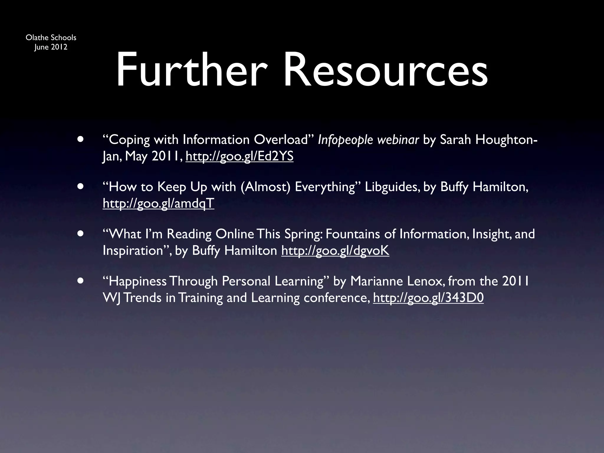 Olathe Schools




                   Further Resources
  June 2012




             •   “Coping with Information Overload” Infopeople webinar by Sarah Houghton-
                 Jan, May 2011, http://goo.gl/Ed2YS

             •   “How to Keep Up with (Almost) Everything” Libguides, by Buffy Hamilton,
                 http://goo.gl/amdqT

             •   “What I’m Reading Online This Spring: Fountains of Information, Insight, and
                 Inspiration”, by Buffy Hamilton http://goo.gl/dgvoK

             •   “Happiness Through Personal Learning” by Marianne Lenox, from the 2011
                 WJ Trends in Training and Learning conference, http://goo.gl/343D0
 