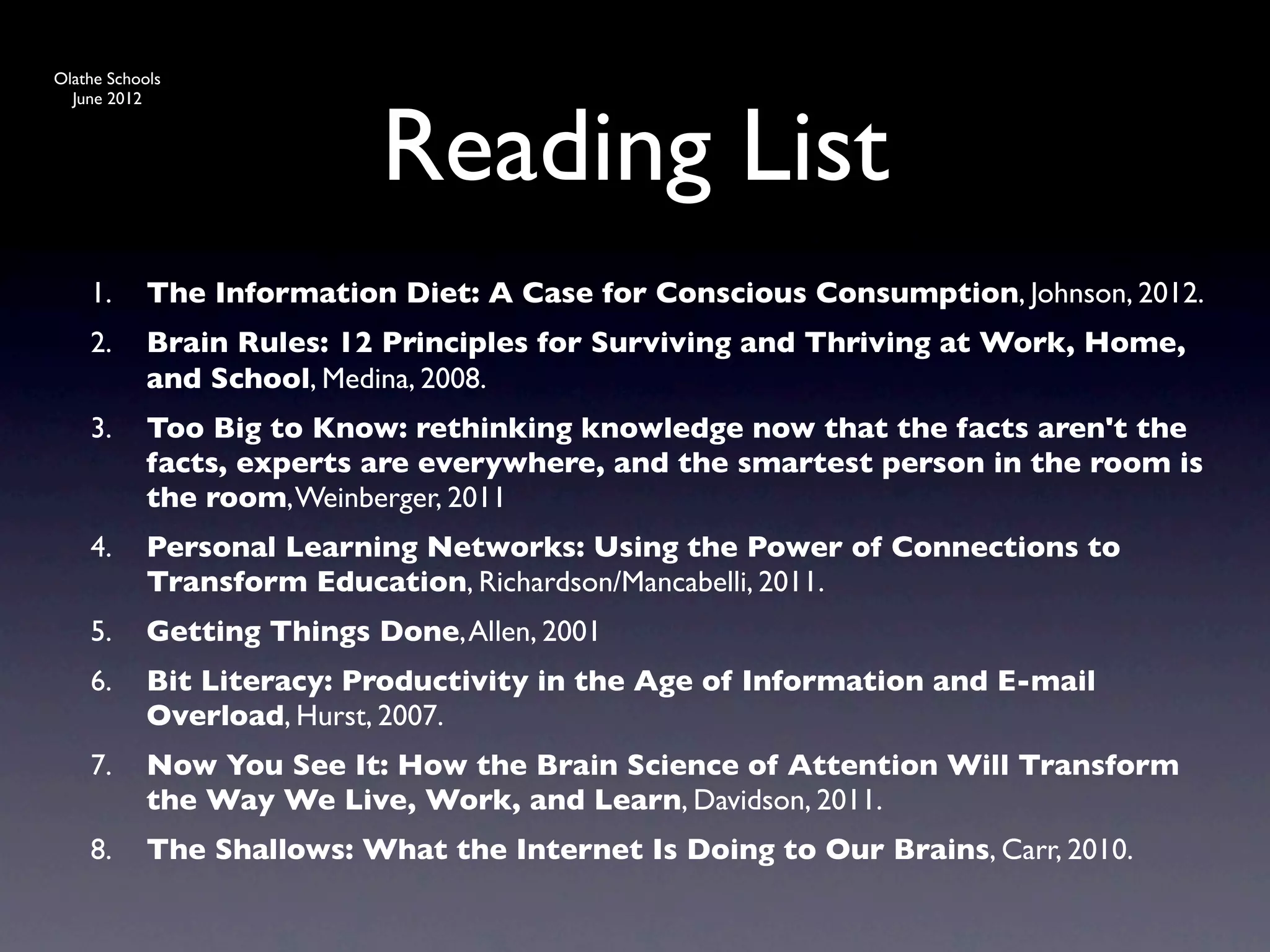 Olathe Schools




                            Reading List
  June 2012




    1.      The Information Diet: A Case for Conscious Consumption, Johnson, 2012.
    2.      Brain Rules: 12 Principles for Surviving and Thriving at Work, Home,
            and School, Medina, 2008.
    3.      Too Big to Know: rethinking knowledge now that the facts aren't the
            facts, experts are everywhere, and the smartest person in the room is
            the room, Weinberger, 2011
    4.      Personal Learning Networks: Using the Power of Connections to
            Transform Education, Richardson/Mancabelli, 2011.
    5.      Getting Things Done, Allen, 2001
    6.      Bit Literacy: Productivity in the Age of Information and E-mail
            Overload, Hurst, 2007.
    7.      Now You See It: How the Brain Science of Attention Will Transform
            the Way We Live, Work, and Learn, Davidson, 2011.
    8.      The Shallows: What the Internet Is Doing to Our Brains, Carr, 2010.
 