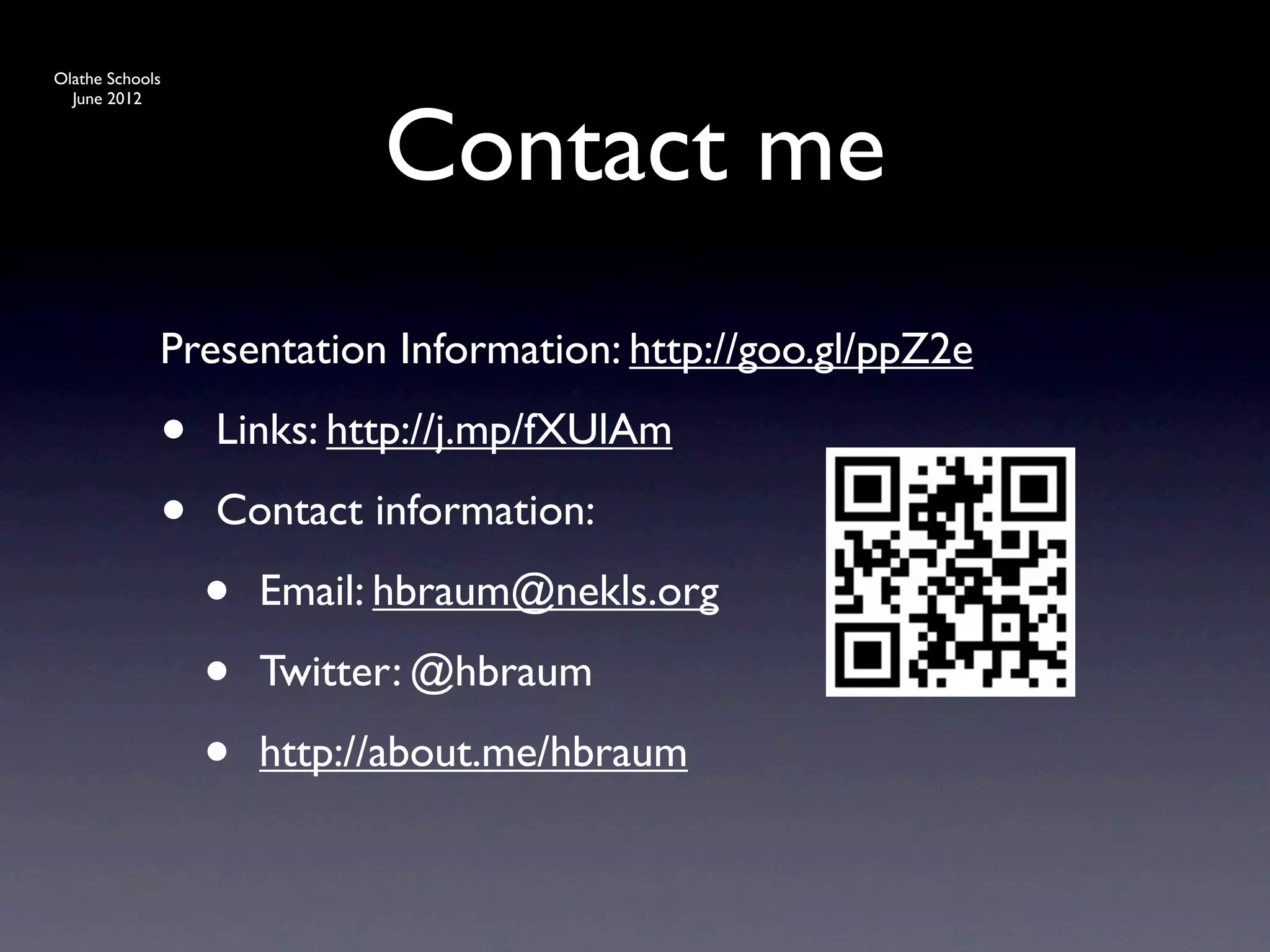 Olathe Schools




                           Contact me
  June 2012




             Presentation Information: http://goo.gl/ppZ2e

             •   Links: http://j.mp/fXUlAm

             •   Contact information:

                 •   Email: hbraum@nekls.org

                 •   Twitter: @hbraum

                 •   http://about.me/hbraum
 