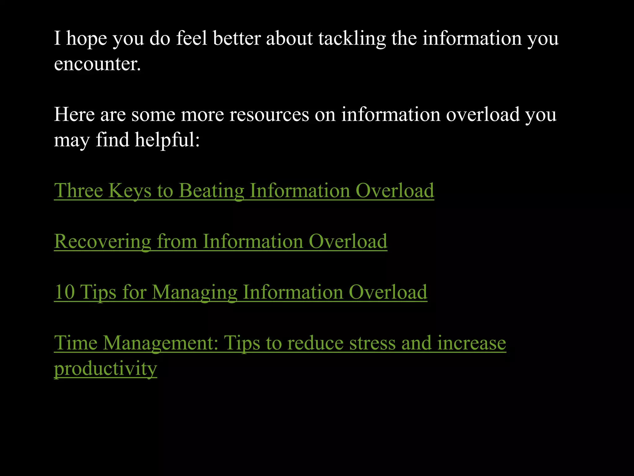 I hope you do feel better about tackling the information you
encounter.

Here are some more resources on information overload you
may find helpful:

Three Keys to Beating Information Overload

Recovering from Information Overload

10 Tips for Managing Information Overload

Time Management: Tips to reduce stress and increase
productivity
 