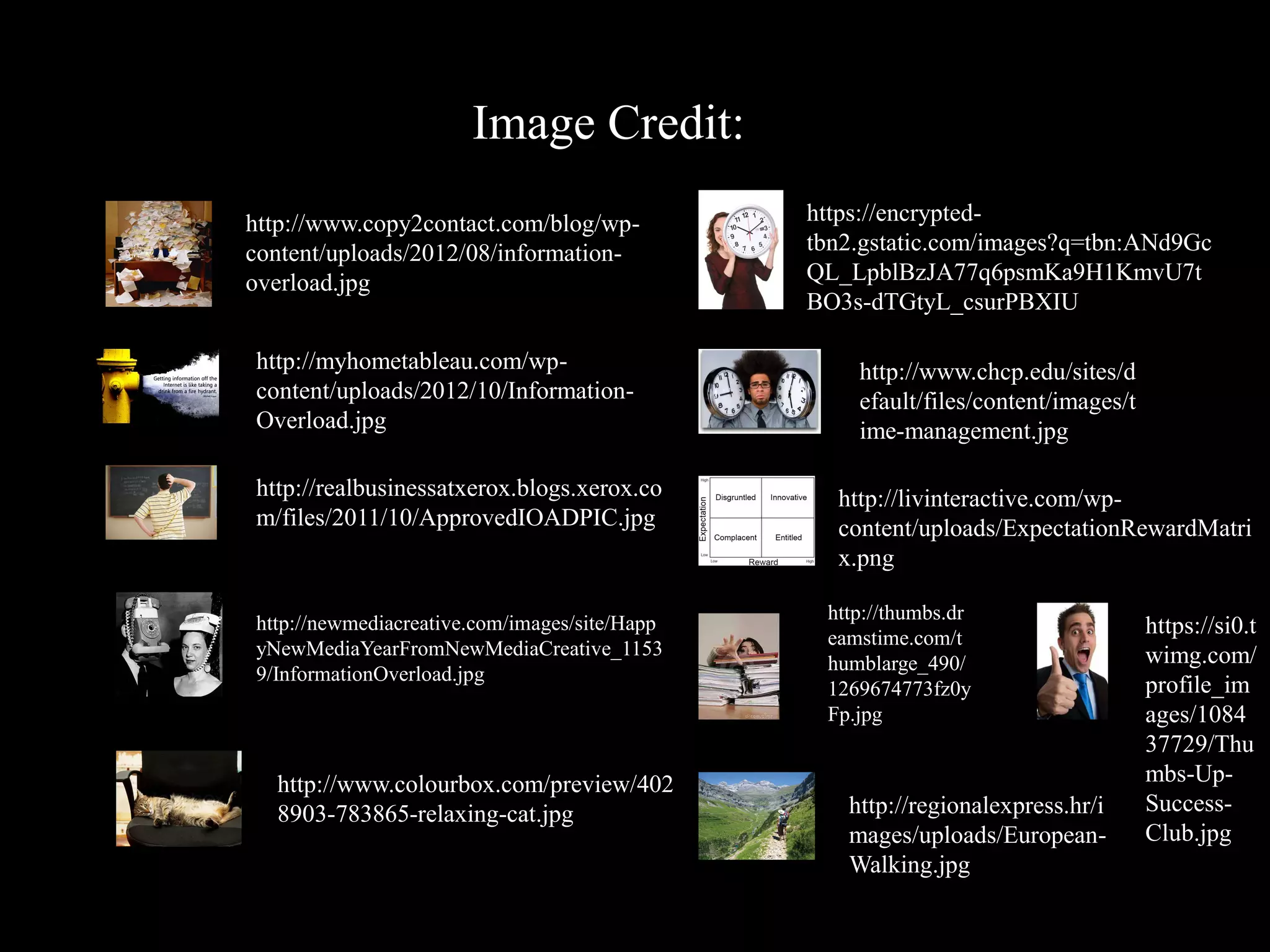 Image Credit:
http://www.copy2contact.com/blog/wp-           https://encrypted-
content/uploads/2012/08/information-           tbn2.gstatic.com/images?q=tbn:ANd9Gc
overload.jpg                                   QL_LpblBzJA77q6psmKa9H1KmvU7t
                                               BO3s-dTGtyL_csurPBXIU

http://myhometableau.com/wp-                       http://www.chcp.edu/sites/d
content/uploads/2012/10/Information-               efault/files/content/images/t
Overload.jpg                                       ime-management.jpg

http://realbusinessatxerox.blogs.xerox.co        http://livinteractive.com/wp-
m/files/2011/10/ApprovedIOADPIC.jpg              content/uploads/ExpectationRewardMatri
                                                 x.png

                                                http://thumbs.dr
http://newmediacreative.com/images/site/Happ                                       https://si0.t
                                                eamstime.com/t
yNewMediaYearFromNewMediaCreative_1153                                             wimg.com/
                                                humblarge_490/
9/InformationOverload.jpg
                                                1269674773fz0y                     profile_im
                                                Fp.jpg                             ages/1084
                                                                                   37729/Thu
  http://www.colourbox.com/preview/402                                             mbs-Up-
  8903-783865-relaxing-cat.jpg                    http://regionalexpress.hr/i      Success-
                                                  mages/uploads/European-          Club.jpg
                                                  Walking.jpg
 