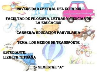 UNIVERSIDAD CENTRAL DEL ECUADOR

 FACULTAD DE FILOSOFIA, LETRAS Y CIENCIAS DE
                LA EDUCACION

      CARRERA: EDUCACION PARVULARIA

      TEMA: Los medios de transporte

estudiante:
LIZBETH TITUAÑA

              5º SEMESTRE “A”
 