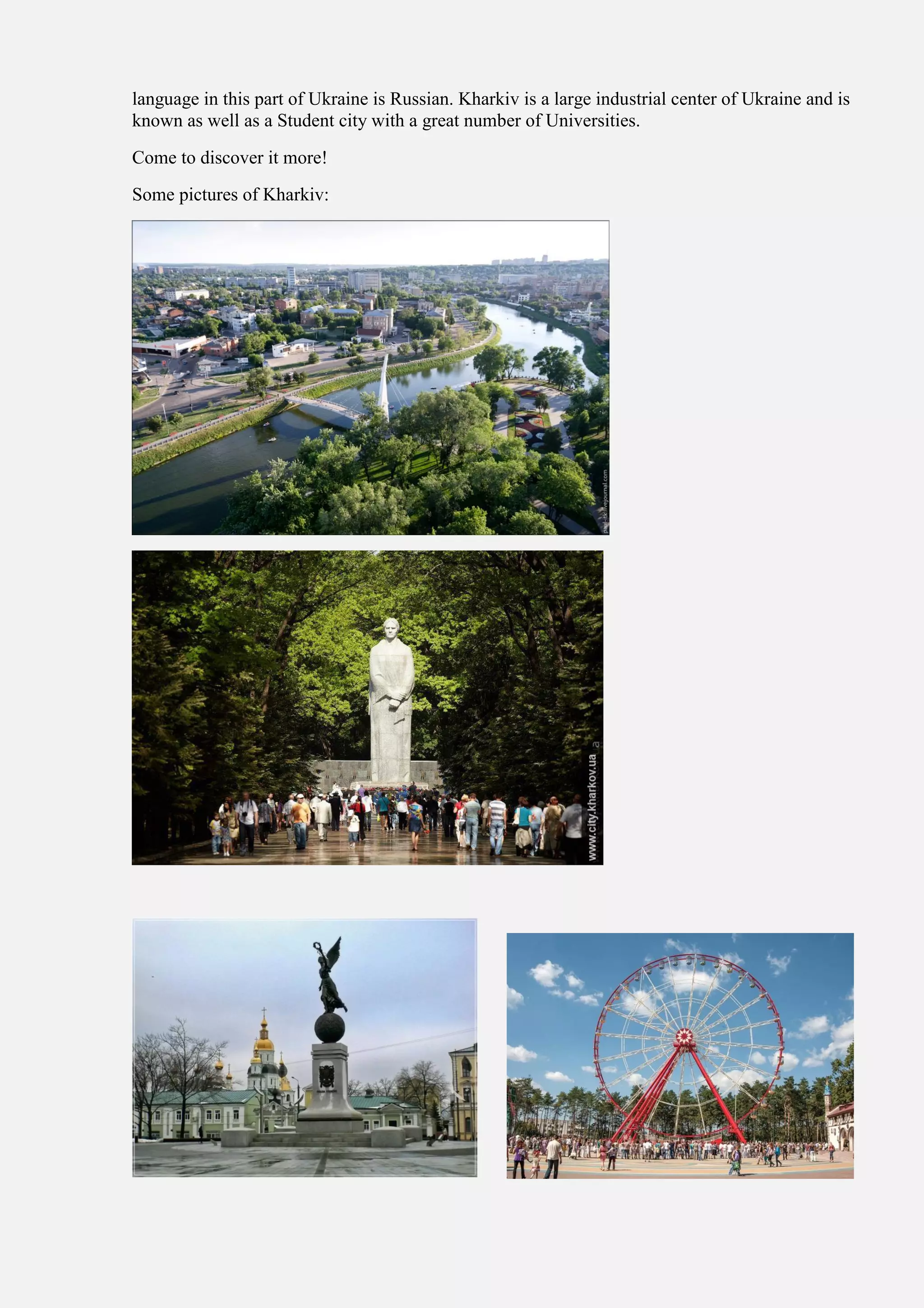 language in this part of Ukraine is Russian. Kharkiv is a large industrial center of Ukraine and is
known as well as a Student city with a great number of Universities.
Come to discover it more!
Some pictures of Kharkiv:
 