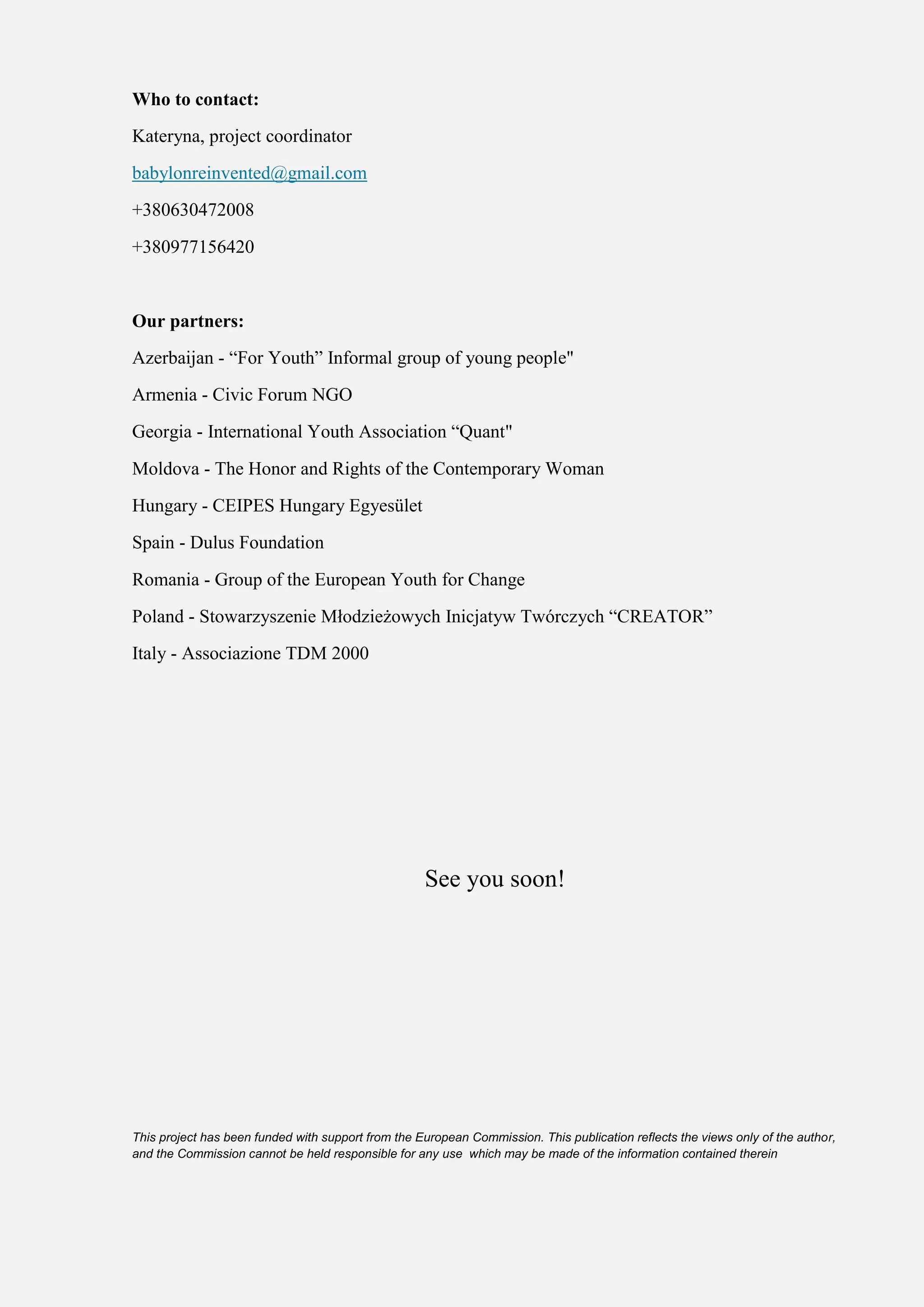 Who to contact:
Kateryna, project coordinator
babylonreinvented@gmail.com
+380630472008
+380977156420
Our partners:
Azerbaijan - “For Youth” Informal group of young people"
Armenia - Civic Forum NGO
Georgia - International Youth Association “Quant"
Moldova - The Honor and Rights of the Contemporary Woman
Hungary - CEIPES Hungary Egyesület
Spain - Dulus Foundation
Romania - Group of the European Youth for Change
Poland - Stowarzyszenie Młodzieżowych Inicjatyw Twórczych “CREATOR”
Italy - Associazione TDM 2000
See you soon!
This project has been funded with support from the European Commission. This publication reflects the views only of the author,
and the Commission cannot be held responsible for any use which may be made of the information contained therein
 