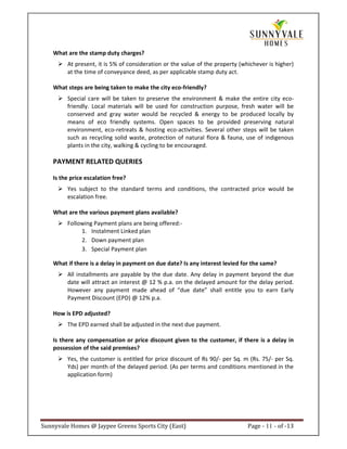 What are the stamp duty charges?
         At present, it is 5% of consideration or the value of the property (whichever is higher)
         at the time of conveyance deed, as per applicable stamp duty act.

    What steps are being taken to make the city eco-friendly?
         Special care will be taken to preserve the environment & make the entire city eco-
         friendly. Local materials will be used for construction purpose, fresh water will be
         conserved and gray water would be recycled & energy to be produced locally by
         means of eco friendly systems. Open spaces to be provided preserving natural
         environment, eco-retreats & hosting eco-activities. Several other steps will be taken
         such as recycling solid waste, protection of natural flora & fauna, use of indigenous
         plants in the city, walking & cycling to be encouraged.

    PAYMENT RELATED QUERIES

    Is the price escalation free?
         Yes subject to the standard terms and conditions, the contracted price would be
         escalation free.

    What are the various payment plans available?
         Following Payment plans are being offered:-
              1. Instalment Linked plan
              2. Down payment plan
              3. Special Payment plan

    What if there is a delay in payment on due date? Is any interest levied for the same?
         All installments are payable by the due date. Any delay in payment beyond the due
         date will attract an interest @ 12 % p.a. on the delayed amount for the delay period.
         However any payment made ahead of “due date” shall entitle you to earn Early
         Payment Discount (EPD) @ 12% p.a.

    How is EPD adjusted?
         The EPD earned shall be adjusted in the next due payment.

    Is there any compensation or price discount given to the customer, if there is a delay in
    possession of the said premises?
         Yes, the customer is entitled for price discount of Rs 90/- per Sq. m (Rs. 75/- per Sq.
         Yds) per month of the delayed period. (As per terms and conditions mentioned in the
         application form)




Sunnyvale Homes @ Jaypee Greens Sports City (East)                             Page - 11 - of -13
 
