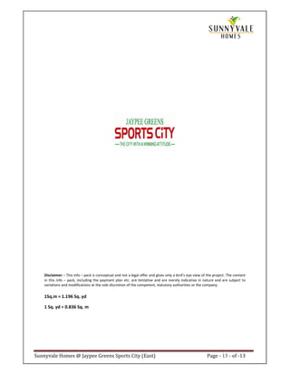 Disclaimer: - This info – pack is conceptual and not a legal offer and gives only a bird’s eye view of the project. The content
    in this info – pack, including the payment plan etc. are tentative and are merely indicative in nature and are subject to
    variations and modifications at the sole discretion of the competent, statutory authorities or the company.

    1Sq.m = 1.196 Sq. yd

    1 Sq. yd = 0.836 Sq. m




Sunnyvale Homes @ Jaypee Greens Sports City (East)                                                        Page - 13 - of -13
 