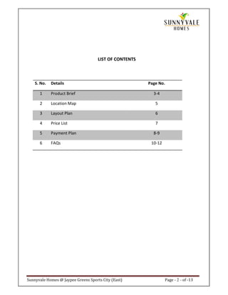 LIST OF CONTENTS



    S. No.   Details                                    Page No.

      1      Product Brief                                3-4

      2      Location Map                                  5

      3      Layout Plan                                   6

      4      Price List                                    7

      5      Payment Plan                                 8-9

      6      FAQs                                        10-12




Sunnyvale Homes @ Jaypee Greens Sports City (East)               Page - 2 - of -13
 