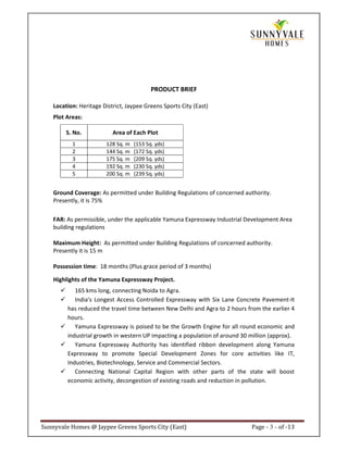 PRODUCT BRIEF

    Location: Heritage District, Jaypee Greens Sports City (East)
    Plot Areas:

         S. No.            Area of Each Plot
           1            128 Sq. m   (153 Sq. yds)
           2            144 Sq. m   (172 Sq. yds)
           3            175 Sq. m   (209 Sq. yds)
           4            192 Sq. m   (230 Sq. yds)
           5            200 Sq. m   (239 Sq. yds)


    Ground Coverage: As permitted under Building Regulations of concerned authority.
    Presently, it is 75%

    FAR: As permissible, under the applicable Yamuna Expressway Industrial Development Area
    building regulations

    Maximum Height: As permitted under Building Regulations of concerned authority.
    Presently it is 15 m

    Possession time: 18 months (Plus grace period of 3 months)

    Highlights of the Yamuna Expressway Project.
            165 kms long, connecting Noida to Agra.
            India’s Longest Access Controlled Expressway with Six Lane Concrete Pavement-It
         has reduced the travel time between New Delhi and Agra to 2 hours from the earlier 4
         hours.
            Yamuna Expressway is poised to be the Growth Engine for all round economic and
         industrial growth in western UP impacting a population of around 30 million (approx).
            Yamuna Expressway Authority has identified ribbon development along Yamuna
         Expressway to promote Special Development Zones for core activities like IT,
         Industries, Biotechnology, Service and Commercial Sectors.
            Connecting National Capital Region with other parts of the state will boost
         economic activity, decongestion of existing roads and reduction in pollution.




Sunnyvale Homes @ Jaypee Greens Sports City (East)                           Page - 3 - of -13
 