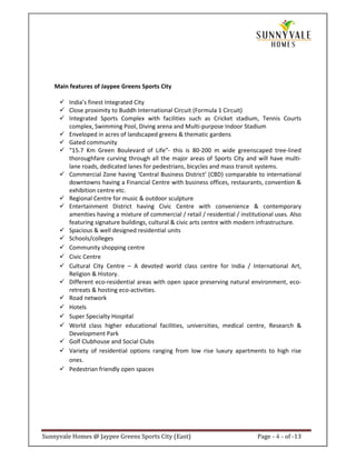 Main features of Jaypee Greens Sports City

         India’s finest Integrated City
         Close proximity to Buddh International Circuit (Formula 1 Circuit)
         Integrated Sports Complex with facilities such as Cricket stadium, Tennis Courts
         complex, Swimming Pool, Diving arena and Multi-purpose Indoor Stadium
         Enveloped in acres of landscaped greens & thematic gardens
         Gated community
         “15.7 Km Green Boulevard of Life”- this is 80-200 m wide greenscaped tree-lined
         thoroughfare curving through all the major areas of Sports City and will have multi-
         lane roads, dedicated lanes for pedestrians, bicycles and mass transit systems.
         Commercial Zone having ‘Central Business District’ (CBD) comparable to international
         downtowns having a Financial Centre with business offices, restaurants, convention &
         exhibition centre etc.
         Regional Centre for music & outdoor sculpture
         Entertainment District having Civic Centre with convenience & contemporary
         amenities having a mixture of commercial / retail / residential / institutional uses. Also
         featuring signature buildings, cultural & civic arts centre with modern infrastructure.
         Spacious & well designed residential units
         Schools/colleges
         Community shopping centre
         Civic Centre
         Cultural City Centre – A devoted world class centre for India / International Art,
         Religion & History.
         Different eco-residential areas with open space preserving natural environment, eco-
         retreats & hosting eco-activities.
         Road network
         Hotels
         Super Specialty Hospital
         World class higher educational facilities, universities, medical centre, Research &
         Development Park
         Golf Clubhouse and Social Clubs
         Variety of residential options ranging from low rise luxury apartments to high rise
         ones.
         Pedestrian friendly open spaces




Sunnyvale Homes @ Jaypee Greens Sports City (East)                               Page - 4 - of -13
 