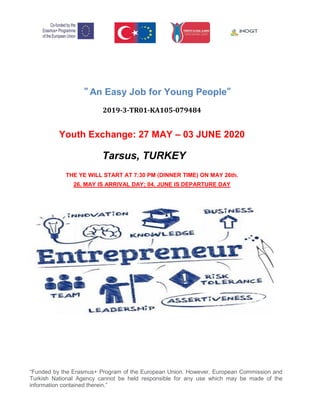 “Funded by the Erasmus+ Program of the European Union. However, European Commission and
Turkish National Agency cannot be held responsible for any use which may be made of the
information contained therein.”
” An Easy Job for Young People”
2019-3-TR01-KA105-079484
Youth Exchange: 27 MAY – 03 JUNE 2020
Tarsus, TURKEY
THE YE WILL START AT 7:30 PM (DINNER TIME) ON MAY 26th.
26. MAY IS ARRIVAL DAY; 04. JUNE IS DEPARTURE DAY
11- 18 july 2021
 