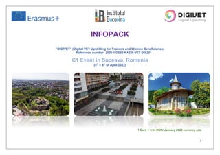 1
INFOPACK
“DIGIVET” (Digital VET Upskilling for Trainers and Women Beneficiaries)
Reference number: 2020-1-DE02-KA226-VET-008201
C1 Event in Suceava, Romania
(4th
– 8th
of April 2022)
1 Euro = 4.94 RON/ January 2022 currency rate
 