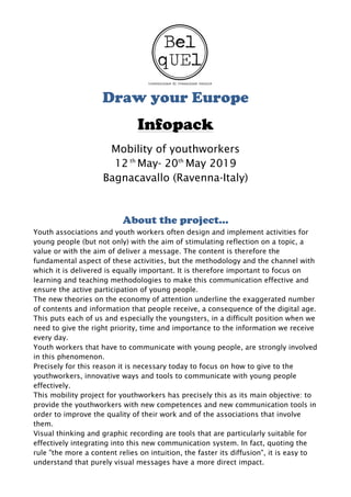 Draw your Europe
Infopack
Mobility of youthworkers
12 th
May- 20th
May 2019
Bagnacavallo (Ravenna-Italy)
About the project…
Youth associations and youth workers often design and implement activities for
young people (but not only) with the aim of stimulating reflection on a topic, a
value or with the aim of deliver a message. The content is therefore the
fundamental aspect of these activities, but the methodology and the channel with
which it is delivered is equally important. It is therefore important to focus on
learning and teaching methodologies to make this communication effective and
ensure the active participation of young people.
The new theories on the economy of attention underline the exaggerated number
of contents and information that people receive, a consequence of the digital age.
This puts each of us and especially the youngsters, in a difficult position when we
need to give the right priority, time and importance to the information we receive
every day.
Youth workers that have to communicate with young people, are strongly involved
in this phenomenon.
Precisely for this reason it is necessary today to focus on how to give to the
youthworkers, innovative ways and tools to communicate with young people
effectively.
This mobility project for youthworkers has precisely this as its main objective: to
provide the youthworkers with new competences and new communication tools in
order to improve the quality of their work and of the associations that involve
them.
Visual thinking and graphic recording are tools that are particularly suitable for
effectively integrating into this new communication system. In fact, quoting the
rule "the more a content relies on intuition, the faster its diffusion", it is easy to
understand that purely visual messages have a more direct impact.
 