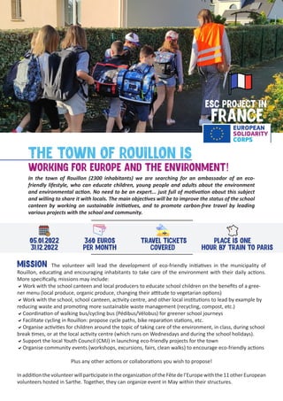 ESC PROJECT IN
FRANCE
THE TOWN OF ROUILLON IS
WORKING FOR EUROPE AND THE ENVIRONMENT!
In the town of Rouillon (2300 inhabitants) we are searching for an ambassador of an eco-
friendly lifestyle, who can educate children, young people and adults about the environment
and environmental action. No need to be an expert... just full of motivation about this subject
and willing to share it with locals. The main objectives will be to improve the status of the school
canteen by working on sustainable initiatives, and to promote carbon-free travel by leading
various projects with the school and community.
05.01.2022
31.12.2022
MISSION The volunteer will lead the development of eco-friendly initiatives in the municipality of
Rouillon, educating and encouraging inhabitants to take care of the environment with their daily actions.
More specifically, missions may include:
aWork with the school canteen and local producers to educate school children on the benefits of a gree-
ner menu (local produce, organic produce, changing their attitude to vegetarian options)
aWork with the school, school canteen, activity centre, and other local institutions to lead by example by
reducing waste and promoting more sustainable waste management (recycling, compost, etc.)
aCoordination of walking bus/cycling bus (Pédibus/Vélobus) for greener school journeys
aFacilitate cycling in Rouillon: propose cycle paths, bike reparation stations, etc.
aOrganise activities for children around the topic of taking care of the environment, in class, during school
break times, or at the local activity centre (which runs on Wednesdays and during the school holidays).
aSupport the local Youth Council (CMJ) in launching eco-friendly projects for the town
aOrganise community events (workshops, excursions, fairs, clean walks) to encourage eco-friendly actions
Plus any other actions or collaborations you wish to propose!
InadditionthevolunteerwillparticipateintheorganizationoftheFêtedel’Europewiththe11otherEuropean
volunteers hosted in Sarthe. Together, they can organize event in May within their structures.
360 EUROS
PER MONTH
TRAVEL TICKETS
COVERED
PLACE IS ONE
HOUR BY TRAIN TO PARIS
 