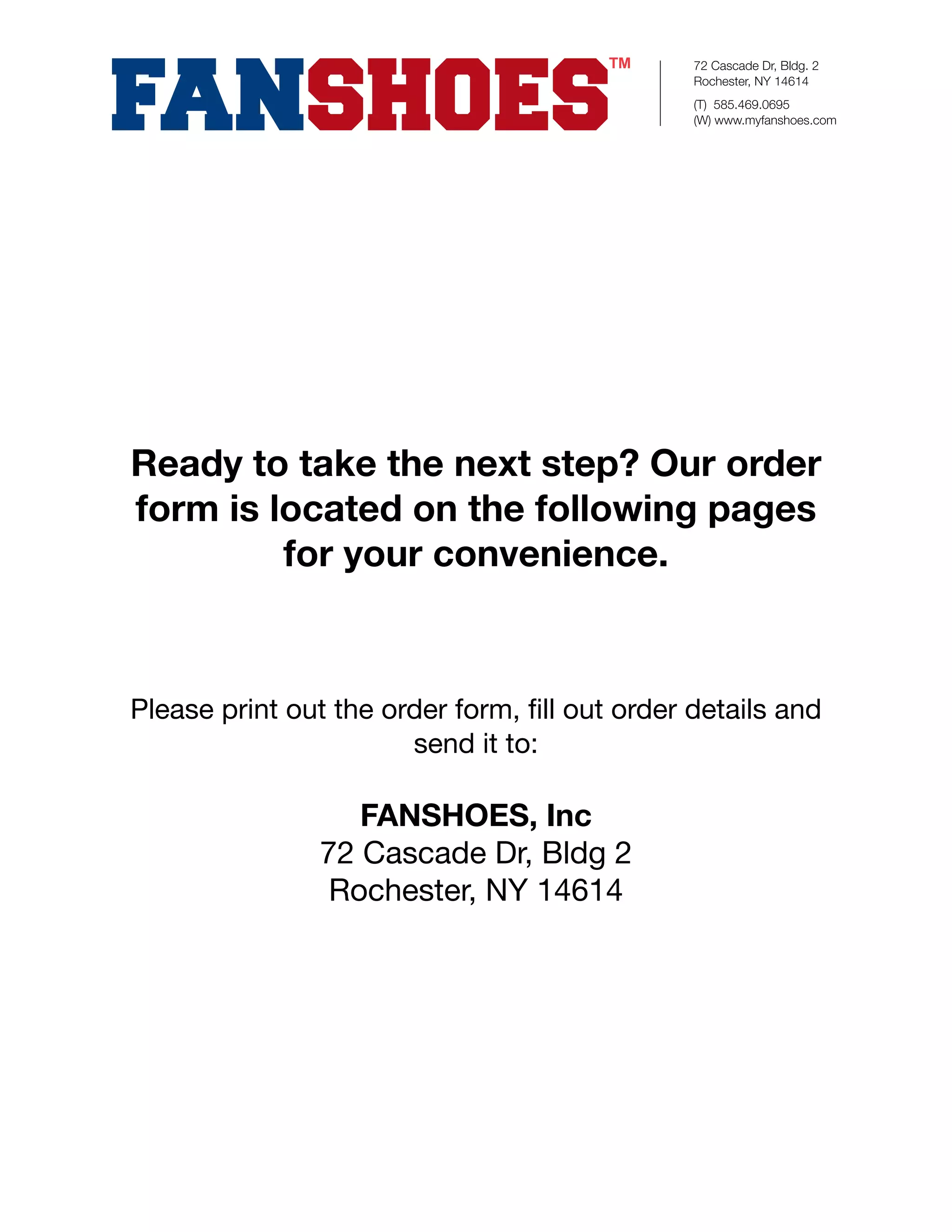 72 Cascade Dr, Bldg. 2
                                               Rochester, NY 14614
                                               (T) 585.469.0695
                                               (W) www.myfanshoes.com




Ready to take the next step? Our order
form is located on the following pages
         for your convenience.



Please print out the order form, ﬁll out order details and
                       send it to:

                  FANSHOES, Inc
               72 Cascade Dr, Bldg 2
                Rochester, NY 14614
 