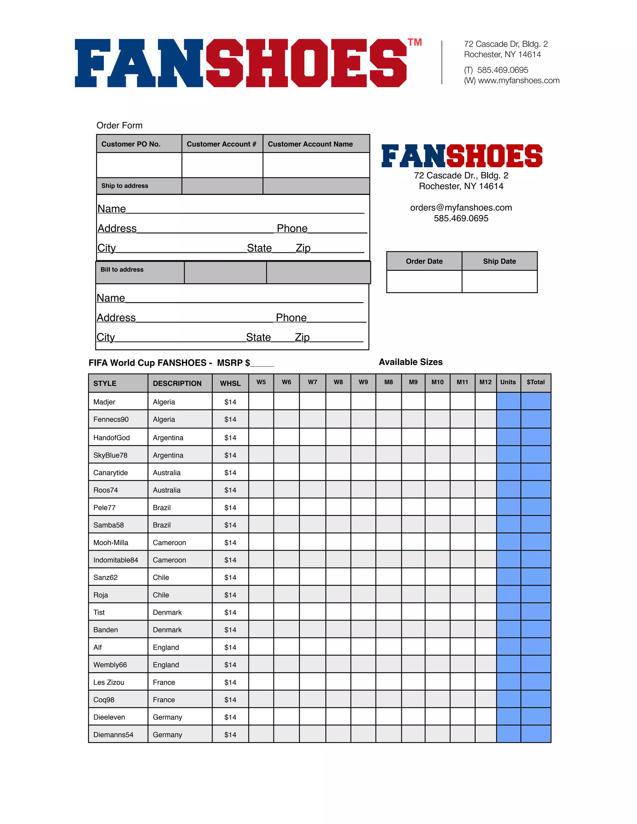 72 Cascade Dr, Bldg. 2
                                                                                                            Rochester, NY 14614
                                                                                                            (T) 585.469.0695
                                                                                                            (W) www.myfanshoes.com




  Order Form

   Customer PO No.               Customer Account #        Customer Account Name



                                                                                                72 Cascade Dr., Bldg. 2
   Ship to address                                                                               Rochester, NY 14614

  Name________________________________________                                                 orders@myfanshoes.com
                                                                                                     585.469.0695
  Address_______________________ Phone__________
  City______________________State____Zip_________
                                                                                              Order Date         Ship Date
   Bill to address



  Name________________________________________
  Address_______________________ Phone__________
  City______________________State____Zip_________

FIFA World Cup FANSHOES - MSRP $_______                                                 Available Sizes

 STYLE               DESCRIPTION         WHSL         W5      W6    W7     W8      W9    M8    M9   M10    M11   M12   Units   $Total


 Madjer              Algeria              $14

 Fennecs90           Algeria              $14

 HandofGod           Argentina            $14

 SkyBlue78           Argentina            $14

 Canarytide          Australia            $14

 Roos74              Australia            $14

 Pele77              Brazil               $14

 Samba58             Brazil               $14

 Mooh-Milla          Cameroon             $14

 Indomitable84       Cameroon             $14

 Sanz62              Chile                $14

 Roja                Chile                $14

 Tist                Denmark              $14

 Banden              Denmark              $14

 Alf                 England              $14

 Wembly66            England              $14

 Les Zizou           France               $14

 Coq98               France               $14

 Dieeleven           Germany              $14

 Diemanns54          Germany              $14
 