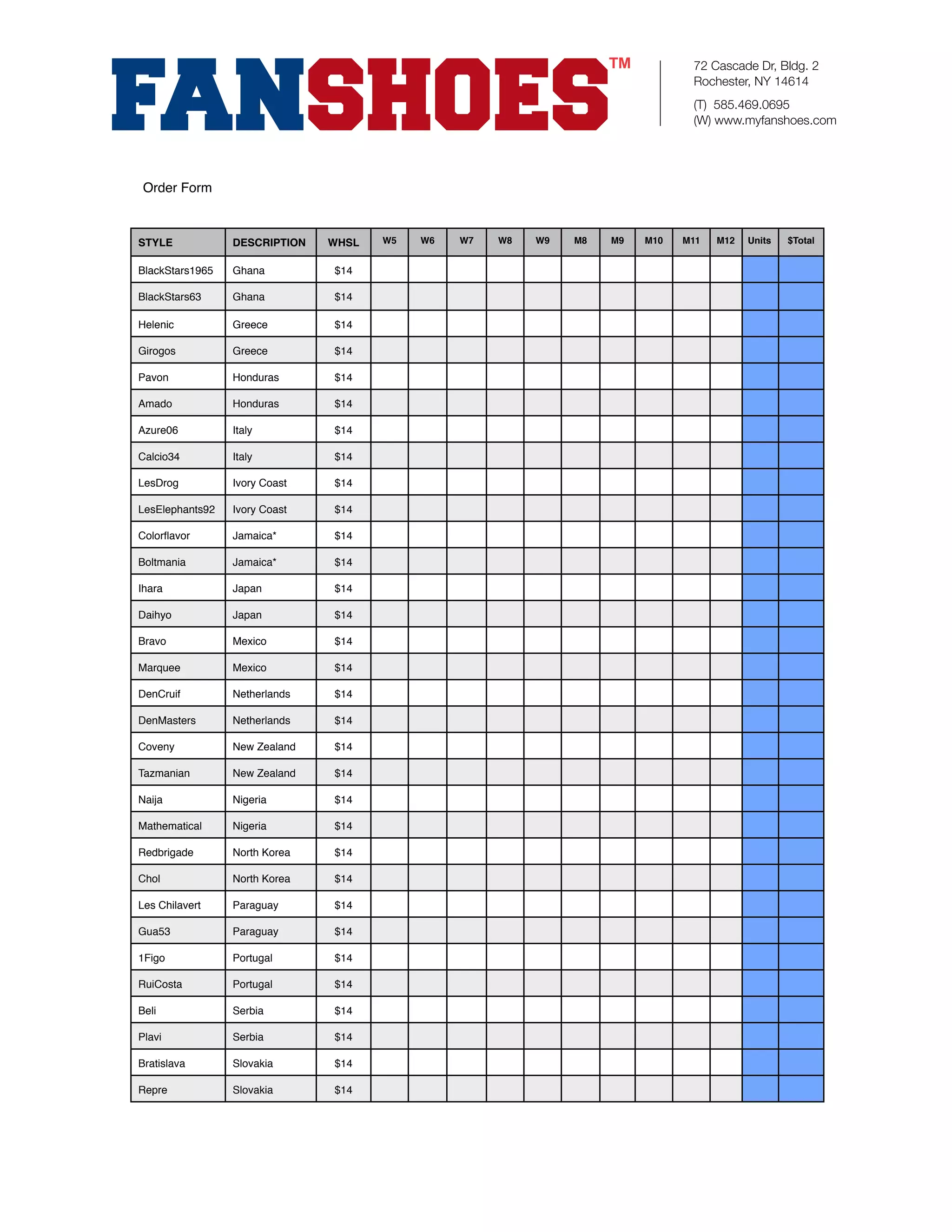 72 Cascade Dr, Bldg. 2
                                                                                Rochester, NY 14614
                                                                                (T) 585.469.0695
                                                                                (W) www.myfanshoes.com




 Order Form



STYLE            DESCRIPTION   WHSL   W5   W6   W7   W8   W9   M8   M9   M10   M11   M12   Units   $Total


BlackStars1965   Ghana         $14

BlackStars63     Ghana         $14

Helenic          Greece        $14

Girogos          Greece        $14

Pavon            Honduras      $14

Amado            Honduras      $14

Azure06          Italy         $14

Calcio34         Italy         $14

LesDrog          Ivory Coast   $14

LesElephants92   Ivory Coast   $14

Colorﬂavor       Jamaica*      $14

Boltmania        Jamaica*      $14

Ihara            Japan         $14

Daihyo           Japan         $14

Bravo            Mexico        $14

Marquee          Mexico        $14

DenCruif         Netherlands   $14

DenMasters       Netherlands   $14

Coveny           New Zealand   $14

Tazmanian        New Zealand   $14

Naija            Nigeria       $14

Mathematical     Nigeria       $14

Redbrigade       North Korea   $14

Chol             North Korea   $14

Les Chilavert    Paraguay      $14

Gua53            Paraguay      $14

1Figo            Portugal      $14

RuiCosta         Portugal      $14

Beli             Serbia        $14

Plavi            Serbia        $14

Bratislava       Slovakia      $14

Repre            Slovakia      $14
 