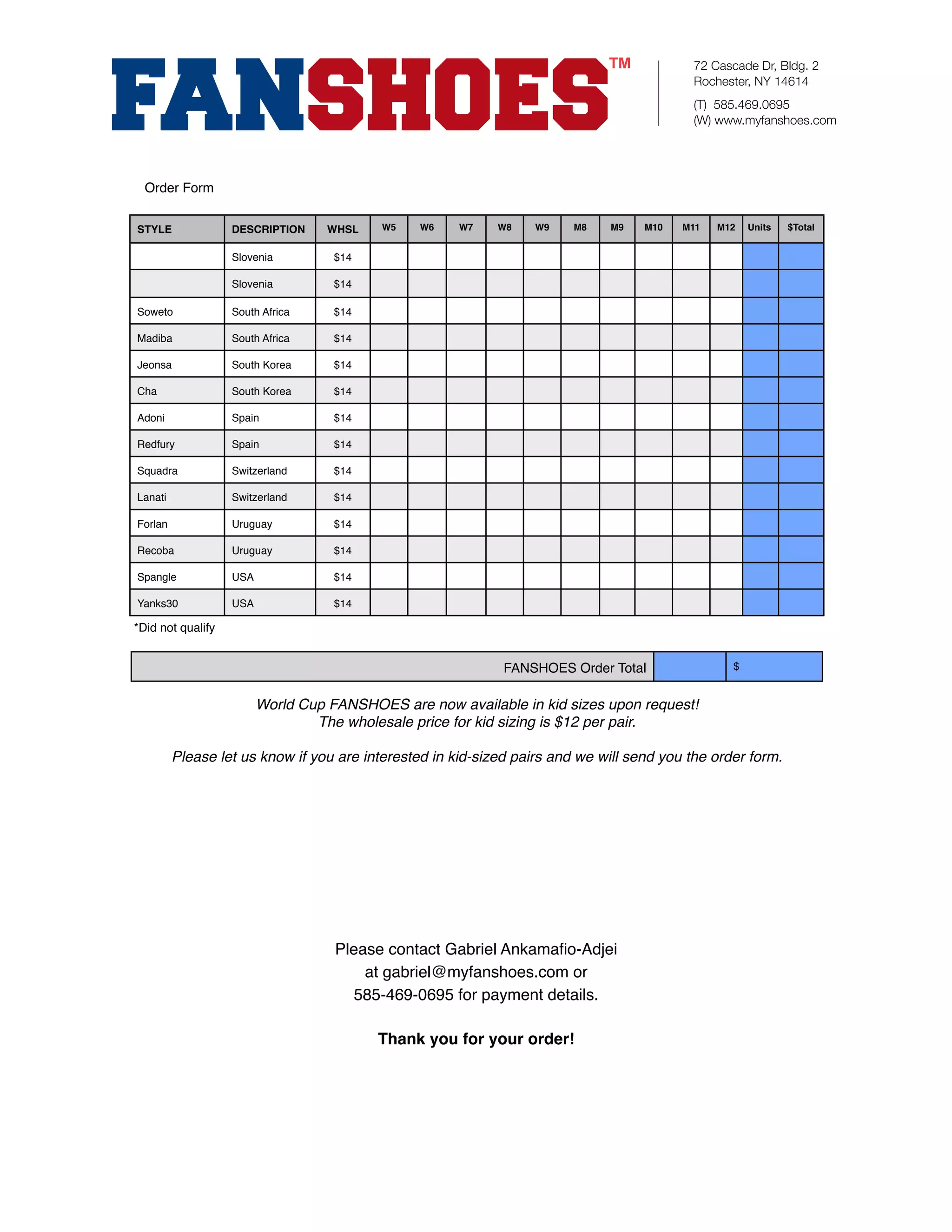 72 Cascade Dr, Bldg. 2
                                                                                           Rochester, NY 14614
                                                                                           (T) 585.469.0695
                                                                                           (W) www.myfanshoes.com




  Order Form


STYLE              DESCRIPTION     WHSL   W5    W6    W7    W8    W9    M8    M9   M10   M11   M12   Units   $Total


                   Slovenia         $14

                   Slovenia         $14

Soweto             South Africa     $14

Madiba             South Africa     $14

Jeonsa             South Korea      $14

Cha                South Korea      $14

Adoni              Spain            $14

Redfury            Spain            $14

Squadra            Switzerland      $14

Lanati             Switzerland      $14

Forlan             Uruguay          $14

Recoba             Uruguay          $14

Spangle            USA              $14

Yanks30            USA              $14

*Did not qualify


                                                             FANSHOES Order Total                $


                         World Cup FANSHOES are now available in kid sizes upon request!
                                 The wholesale price for kid sizing is $12 per pair.

         Please let us know if you are interested in kid-sized pairs and we will send you the order form.




                                    Please contact Gabriel Ankamaﬁo-Adjei
                                        at gabriel@myfanshoes.com or
                                      585-469-0695 for payment details.

                                          Thank you for your order!
 