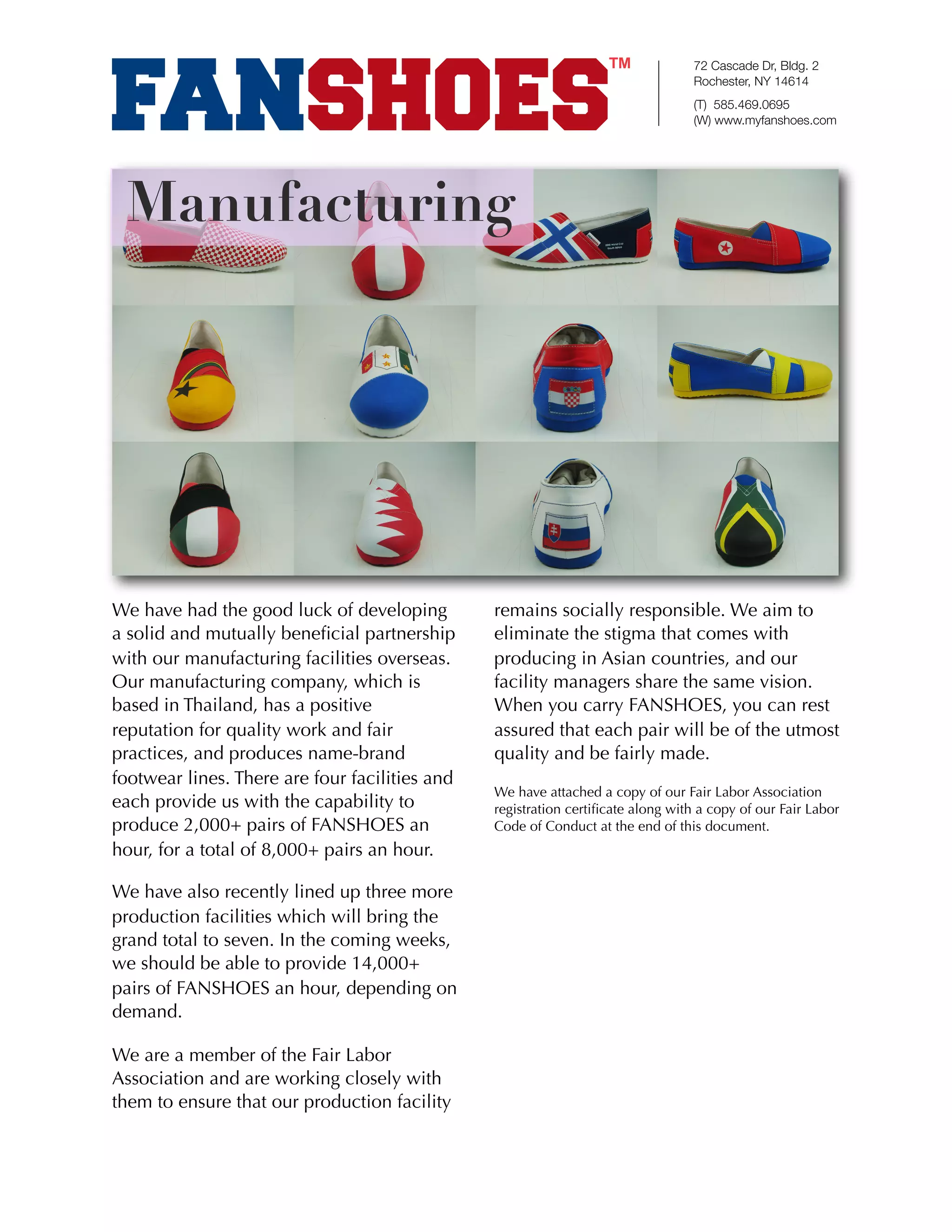 72 Cascade Dr, Bldg. 2
                                                                                  Rochester, NY 14614
                                                                                  (T) 585.469.0695
                                                                                  (W) www.myfanshoes.com




 Manufacturing




We have had the good luck of developing         remains socially responsible. We aim to
a solid and mutually beneﬁcial partnership      eliminate the stigma that comes with
with our manufacturing facilities overseas.     producing in Asian countries, and our
Our manufacturing company, which is             facility managers share the same vision.
based in Thailand, has a positive               When you carry FANSHOES, you can rest
reputation for quality work and fair            assured that each pair will be of the utmost
practices, and produces name-brand              quality and be fairly made.
footwear lines. There are four facilities and
                                                We have attached a copy of our Fair Labor Association
each provide us with the capability to          registration certiﬁcate along with a copy of our Fair Labor
produce 2,000+ pairs of FANSHOES an             Code of Conduct at the end of this document.
hour, for a total of 8,000+ pairs an hour.

We have also recently lined up three more
production facilities which will bring the
grand total to seven. In the coming weeks,
we should be able to provide 14,000+
pairs of FANSHOES an hour, depending on
demand.

We are a member of the Fair Labor
Association and are working closely with
them to ensure that our production facility
 