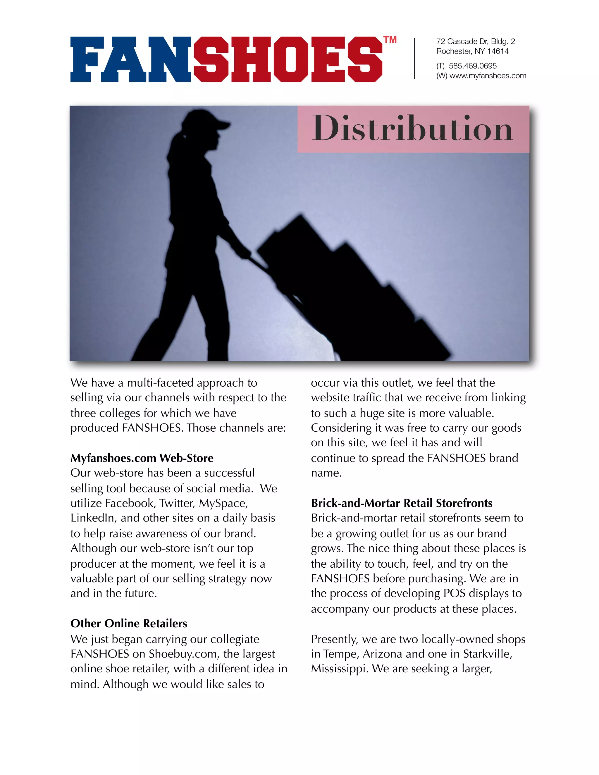 72 Cascade Dr, Bldg. 2
                                                                          Rochester, NY 14614
                                                                          (T) 585.469.0695
                                                                          (W) www.myfanshoes.com




                                                 Distribution




We have a multi-faceted approach to              occur via this outlet, we feel that the
selling via our channels with respect to the     website trafﬁc that we receive from linking
three colleges for which we have                 to such a huge site is more valuable.
produced FANSHOES. Those channels are:           Considering it was free to carry our goods
                                                 on this site, we feel it has and will
Myfanshoes.com Web-Store                         continue to spread the FANSHOES brand
Our web-store has been a successful              name.
selling tool because of social media. We
utilize Facebook, Twitter, MySpace,              Brick-and-Mortar Retail Storefronts
LinkedIn, and other sites on a daily basis       Brick-and-mortar retail storefronts seem to
to help raise awareness of our brand.            be a growing outlet for us as our brand
Although our web-store isn’t our top             grows. The nice thing about these places is
producer at the moment, we feel it is a          the ability to touch, feel, and try on the
valuable part of our selling strategy now        FANSHOES before purchasing. We are in
and in the future.                               the process of developing POS displays to
                                                 accompany our products at these places.
Other Online Retailers
We just began carrying our collegiate            Presently, we are two locally-owned shops
FANSHOES on Shoebuy.com, the largest             in Tempe, Arizona and one in Starkville,
online shoe retailer, with a different idea in   Mississippi. We are seeking a larger,
mind. Although we would like sales to
 