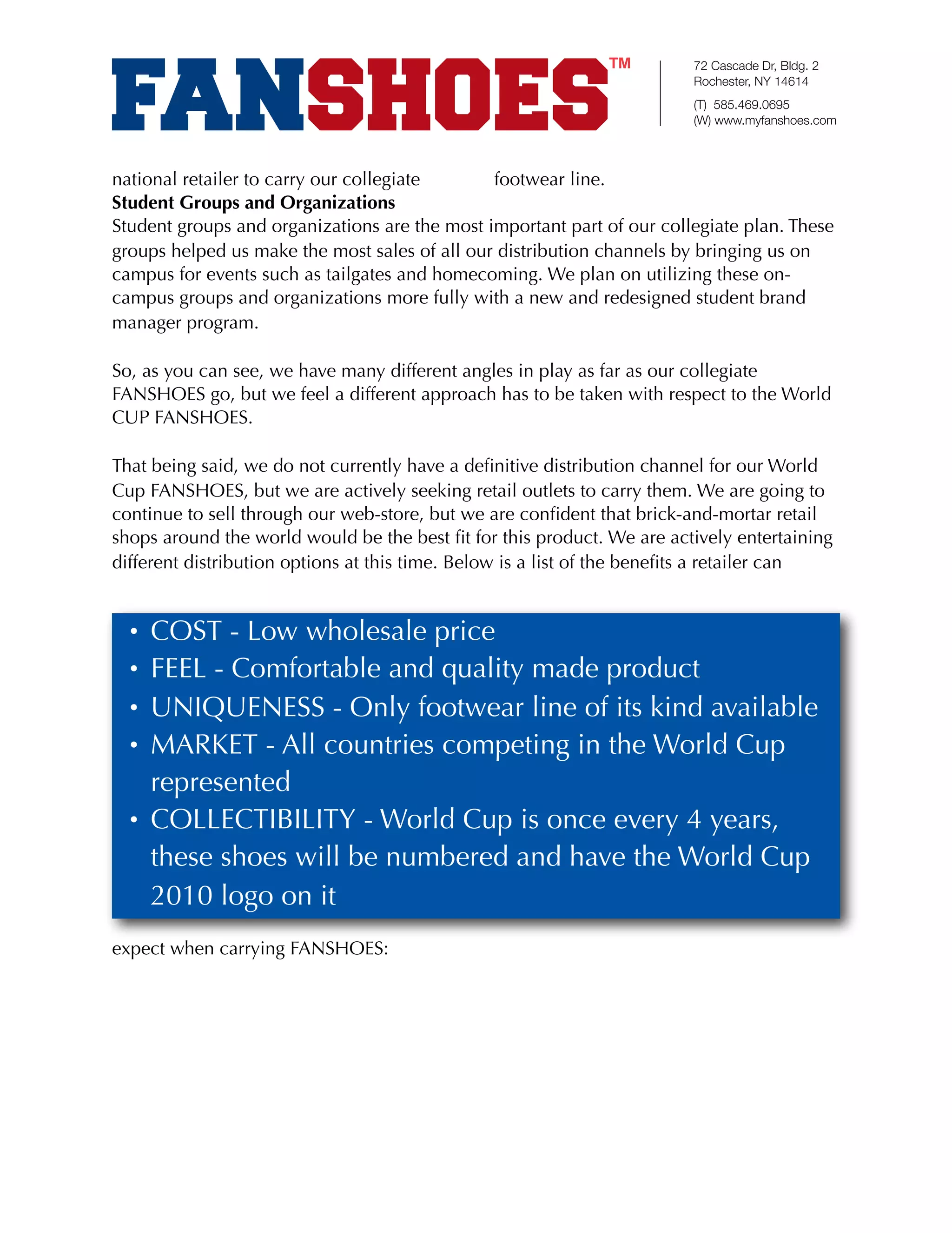 72 Cascade Dr, Bldg. 2
                                                                        Rochester, NY 14614
                                                                        (T) 585.469.0695
                                                                        (W) www.myfanshoes.com



national retailer to carry our collegiate      footwear line.
Student Groups and Organizations
Student groups and organizations are the most important part of our collegiate plan. These
groups helped us make the most sales of all our distribution channels by bringing us on
campus for events such as tailgates and homecoming. We plan on utilizing these on-
campus groups and organizations more fully with a new and redesigned student brand
manager program.

So, as you can see, we have many different angles in play as far as our collegiate
FANSHOES go, but we feel a different approach has to be taken with respect to the World
CUP FANSHOES.

That being said, we do not currently have a deﬁnitive distribution channel for our World
Cup FANSHOES, but we are actively seeking retail outlets to carry them. We are going to
continue to sell through our web-store, but we are conﬁdent that brick-and-mortar retail
shops around the world would be the best ﬁt for this product. We are actively entertaining
different distribution options at this time. Below is a list of the beneﬁts a retailer can


  • COST - Low wholesale price
  • FEEL - Comfortable and quality made product
  • UNIQUENESS - Only footwear line of its kind available
  • MARKET - All countries competing in the World Cup
    represented
  • COLLECTIBILITY - World Cup is once every 4 years,
    these shoes will be numbered and have the World Cup
    2010 logo on it
expect when carrying FANSHOES:
 