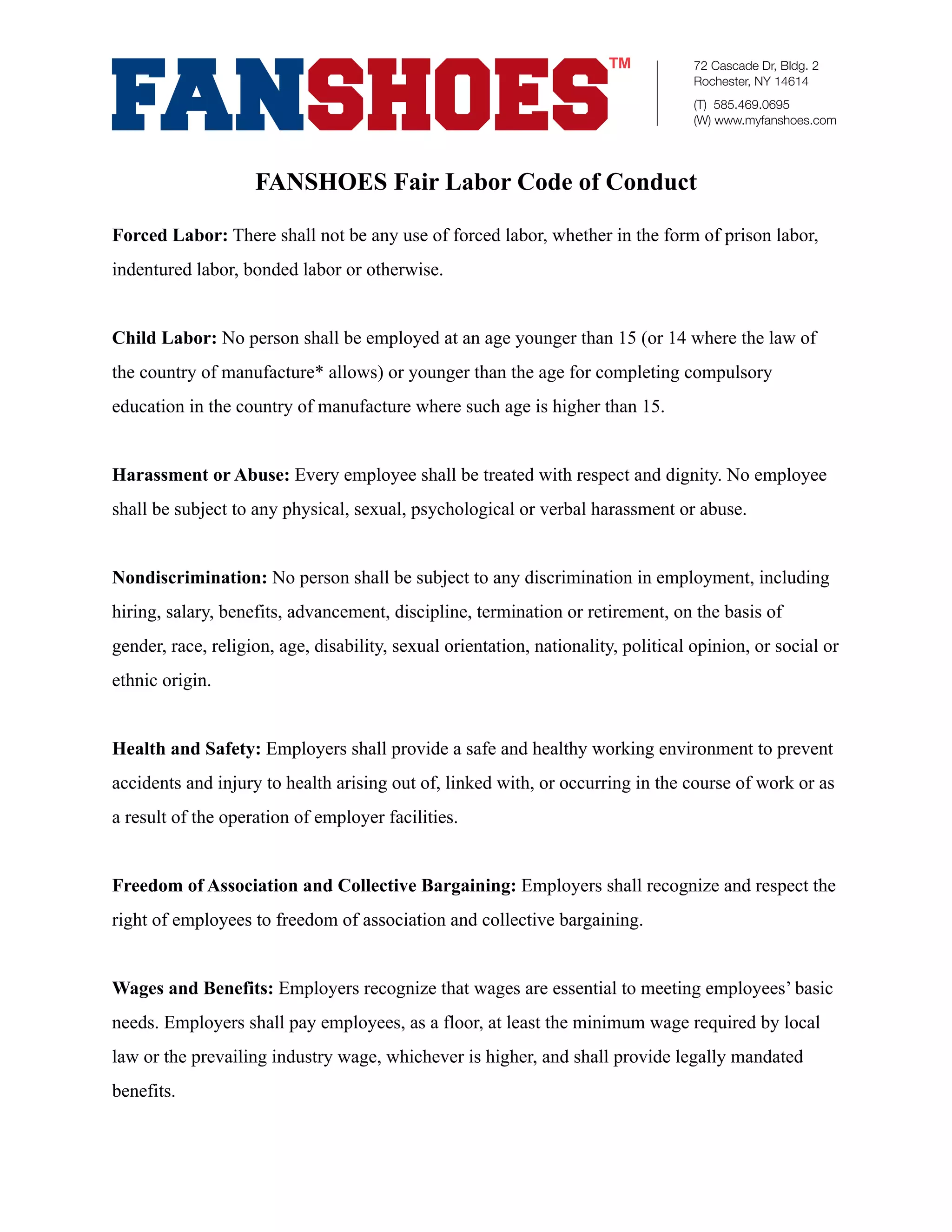 72 Cascade Dr, Bldg. 2
                                                                                    Rochester, NY 14614
                                                                                    (T) 585.469.0695
                                                                                    (W) www.myfanshoes.com




                    FANSHOES Fair Labor Code of Conduct

Forced Labor: There shall not be any use of forced labor, whether in the form of prison labor,
indentured labor, bonded labor or otherwise.


Child Labor: No person shall be employed at an age younger than 15 (or 14 where the law of
the country of manufacture* allows) or younger than the age for completing compulsory
education in the country of manufacture where such age is higher than 15.


Harassment or Abuse: Every employee shall be treated with respect and dignity. No employee
shall be subject to any physical, sexual, psychological or verbal harassment or abuse.


Nondiscrimination: No person shall be subject to any discrimination in employment, including
hiring, salary, benefits, advancement, discipline, termination or retirement, on the basis of
gender, race, religion, age, disability, sexual orientation, nationality, political opinion, or social or
ethnic origin.


Health and Safety: Employers shall provide a safe and healthy working environment to prevent
accidents and injury to health arising out of, linked with, or occurring in the course of work or as
a result of the operation of employer facilities.


Freedom of Association and Collective Bargaining: Employers shall recognize and respect the
right of employees to freedom of association and collective bargaining.


Wages and Benefits: Employers recognize that wages are essential to meeting employees’ basic
needs. Employers shall pay employees, as a floor, at least the minimum wage required by local
law or the prevailing industry wage, whichever is higher, and shall provide legally mandated
benefits.
 