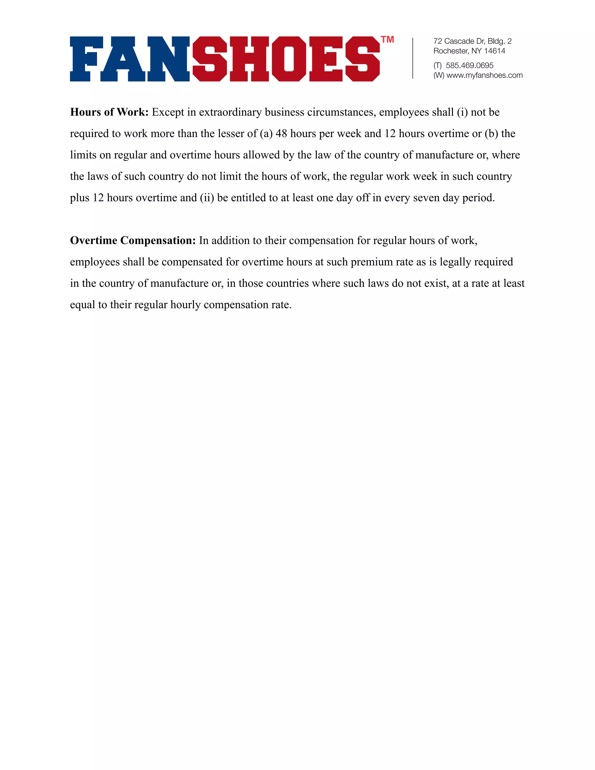 72 Cascade Dr, Bldg. 2
                                                                                Rochester, NY 14614
                                                                                (T) 585.469.0695
                                                                                (W) www.myfanshoes.com



Hours of Work: Except in extraordinary business circumstances, employees shall (i) not be
required to work more than the lesser of (a) 48 hours per week and 12 hours overtime or (b) the
limits on regular and overtime hours allowed by the law of the country of manufacture or, where
the laws of such country do not limit the hours of work, the regular work week in such country
plus 12 hours overtime and (ii) be entitled to at least one day off in every seven day period.


Overtime Compensation: In addition to their compensation for regular hours of work,
employees shall be compensated for overtime hours at such premium rate as is legally required
in the country of manufacture or, in those countries where such laws do not exist, at a rate at least
equal to their regular hourly compensation rate.
 