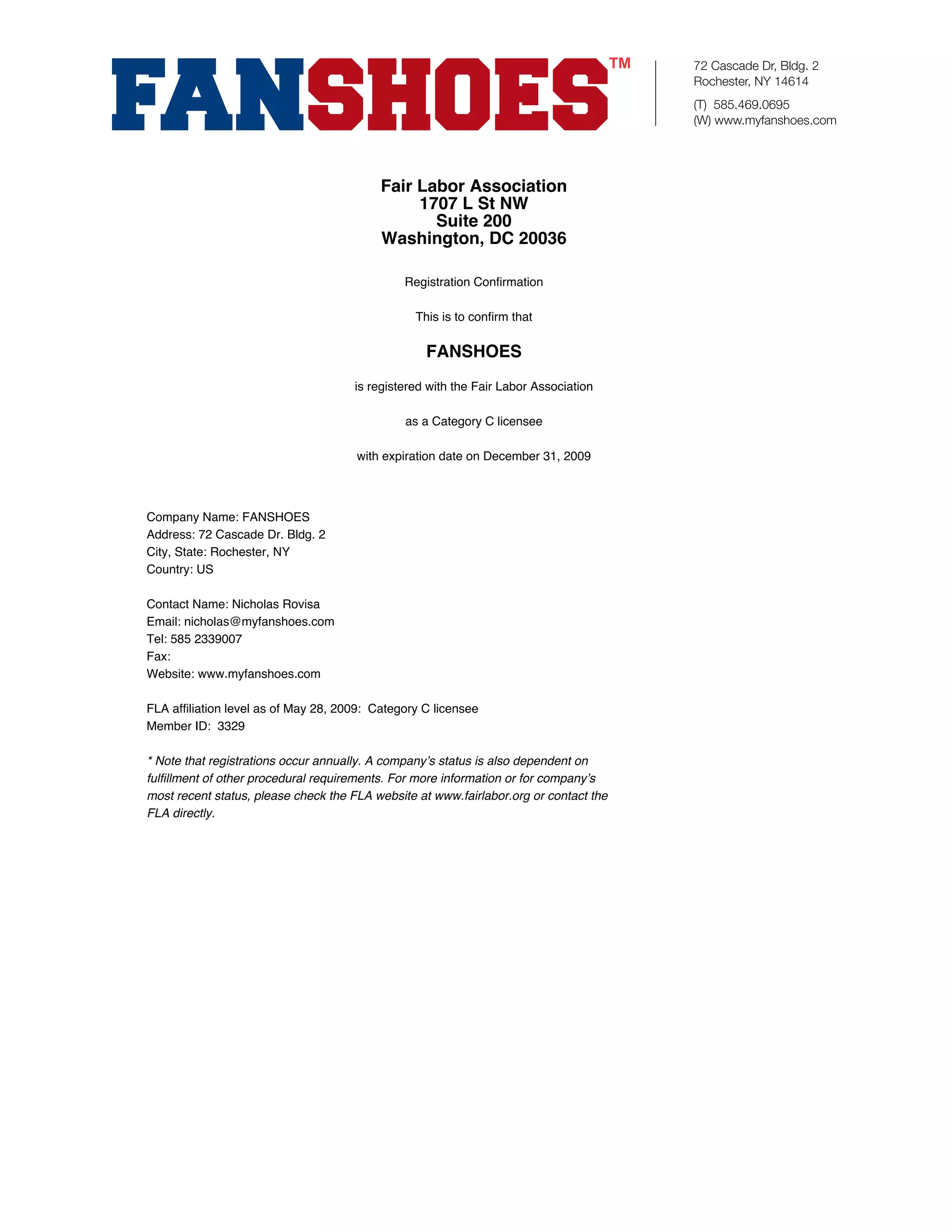 72 Cascade Dr, Bldg. 2
                                                                                       Rochester, NY 14614
                                                                                       (T) 585.469.0695
                                                                                       (W) www.myfanshoes.com




                                           Fair Labor Association
                                                1707 L St NW
                                                  Suite 200
                                           Washington, DC 20036

                                               Registration Confirmation

                                                 This is to confirm that

                                                   FANSHOES
                                      is registered with the Fair Labor Association

                                               as a Category C licensee

                                      with expiration date on December 31, 2009



Company Name: FANSHOES
Address: 72 Cascade Dr. Bldg. 2
City, State: Rochester, NY
Country: US

Contact Name: Nicholas Rovisa
Email: nicholas@myfanshoes.com
Tel: 585 2339007
Fax:
Website: www.myfanshoes.com

FLA affiliation level as of May 28, 2009: Category C licensee
Member ID: 3329

* Note that registrations occur annually. A company’s status is also dependent on
fulfillment of other procedural requirements. For more information or for company’s
most recent status, please check the FLA website at www.fairlabor.org or contact the
FLA directly.
 