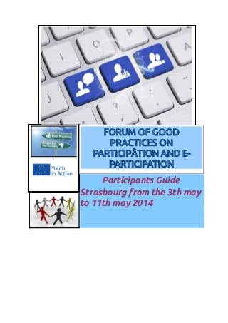 Participants Guide
Strasbourg from the 3th may
to 11th may 2014
FORUM OF GOODFORUM OF GOOD
PRACTICES ONPRACTICES ON
PARTICIPÂTION AND E-PARTICIPÂTION AND E-
PARTICIPATIONPARTICIPATION
 